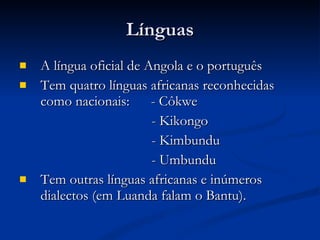 Línguas A língua oficial de Angola e o português Tem quatro línguas africanas reconhecidas como nacionais:  - Côkwe - Kikongo - Kimbundu - Umbundu Tem outras línguas africanas e inúmeros dialectos (em Luanda falam o Bantu). 