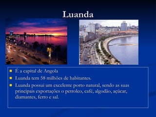 É a capital de Angola Luanda tem 58 milhões de habitantes. Luanda possui um excelente porto natural, sendo as suas principais exportações o petroleo, café, algodão, açúcar, diamantes, ferro e sal. Luanda 