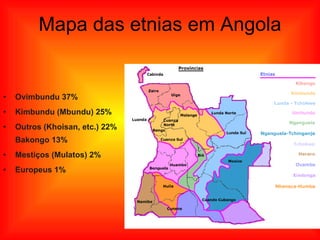 Mapa das etnias em Angola Ovimbundu 37%  Kimbundu (Mbundu) 25% Outros (Khoisan, etc.) 22% Bakongo 13% Mestiços (Mulatos) 2%  Europeus 1% 