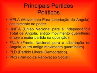 Principais Partidos Políticos MPLA (Movimento Para Libertação de Angola), actualmente no poder. UNITA (União Nacional para a Independência Total de Angola, antigo movimento guerrilheiro e hoje o maior partido na oposição). FNLA (Frente Nacional para a Libertação de Angola, outro antigo movimento guerrilheiro). PLD (Partido Liberal Democrático). PRS (Partido da Renovação Social). 