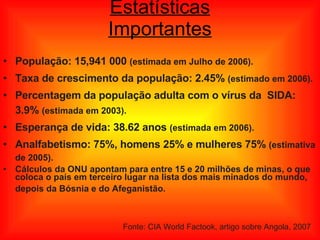 Estatísticas Importantes População: 15,941 000  (estimada em Julho de 2006). Taxa de crescimento da população: 2.45%  (estimado em 2006).  Percentagem da população adulta com o vírus da  SIDA: 3.9%  (estimada em 2003). Esperança de vida: 38.62 anos  (estimada em 2006). Analfabetismo: 75%, homens 25% e mulheres 75%  (estimativa de 2005). Cálculos da ONU apontam para entre 15 e 20 milhões de minas, o que coloca o país em terceiro lugar na lista dos mais minados do mundo, depois da Bósnia e do Afeganistão.   Fonte: CIA World Factook, artigo sobre Angola, 2007 