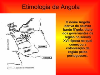 Etimologia de Angola O  nome Angola deriva da palavra bantu N'gola, título dos governantes da região no século XVI, época na qual começou a colonização da região pelos portugueses.  