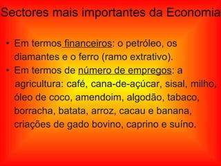 Sectores mais importantes da Economia Em termos  financeiros : o petróleo, os  diamantes e o ferro (ramo extrativo). Em termos de  número de empregos : a  agricultura: café, cana-de-açúcar, sisal, milho,  óleo de coco, amendoim, algodão, tabaco,  borracha, batata, arroz, cacau e banana,  criações de gado bovino, caprino e suíno. 