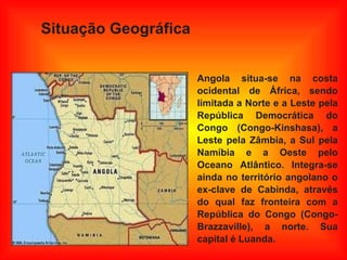 Situação Geográfica   Angola situa-se na costa ocidental de África, sendo limitada a Norte e a Leste pela República Democrática do Congo (Congo-Kinshasa), a Leste pela Zâmbia, a Sul pela Namíbia e a Oeste pelo Oceano Atlântico. Integra-se ainda no território angolano o ex-clave de Cabinda, através do qual faz fronteira com a República do Congo (Congo-Brazzaville), a norte. Sua capital é Luanda. 