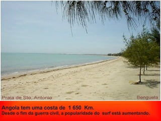 Angola tem uma costa de  1 650  Km. Desde o fim da guerra civil, a popularidade do  surf está aumentando. 