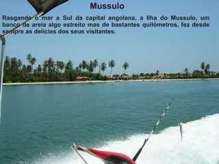 Mussulo Rasgando o mar a Sul da capital angolana, a Ilha do Mussulo, um banco de areia algo estreito mas de bastantes quilómetros, fez desde sempre as delícias dos seus visitantes.   