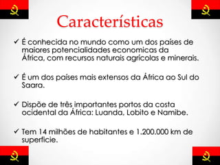 Características
 É conhecida no mundo como um dos países de
maiores potencialidades economicas da
África, com recursos naturais agrícolas e minerais.
 É um dos países mais extensos da África ao Sul do
Saara.
 Dispõe de três importantes portos da costa
ocidental da África: Luanda, Lobito e Namibe.
 Tem 14 milhões de habitantes e 1.200.000 km de
superficie.
 