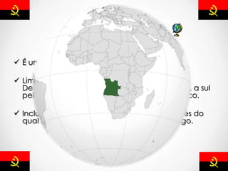 Localização
 É um país de costa ocidental da África.
 Limitado a norte e a leste pela República
Democrática do Congo. A leste pela Zâmbia, a sul
pela Namíbia e a oeste pelo Oceano Atlântico.
 Inclui tambén o enclave de Cabinda, através do
qual faz fronteira com a República do Congo.
 