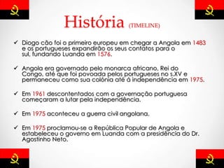 História (TIMELINE)
 Diogo cão foi o primeiro europeu em chegar a Angola em 1483
e os portugueses expandirão os seus contatos para o
sul, fundando Luanda em 1576.
 Angola era governado pelo monarca africano, Rei do
Congo, até que foi povoada pelos portugueses no s.XV e
permaneceu como sua colónia até á independência em 1975.
 Em 1961 descontentados com a governação portuguesa
começaram a lutar pela independência.
 Em 1975 aconteceu a guerra civil angolana.
 Em 1975 proclamou-se a República Popular de Angola e
estabeleceu o governo em Luanda com a presidência do Dr.
Agostinho Neto.
 