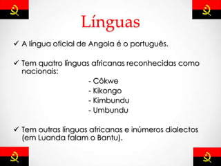 Línguas
 A língua oficial de Angola é o português.
 Tem quatro línguas africanas reconhecidas como
nacionais:
- Côkwe
- Kikongo
- Kimbundu
- Umbundu
 Tem outras línguas africanas e inúmeros dialectos
(em Luanda falam o Bantu).
 