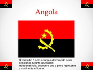 Angola
O vermelho é para o sangue derramado pelos
angolanos durante a luta pela
independência, enquanto que o preto representa
o continente Africano.
 