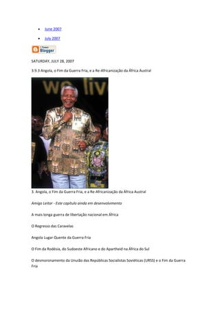 June 2007
July 2007
SATURDAY, JULY 28, 2007
3.9.3 Angola, o Fim da Guerra Fria, e a Re-Africanização da África Austral
3. Angola, o Fim da Guerra Fria, e a Re-Africanização da África Austral
Amigo Leitor - Este capítulo ainda em desenvolvimento
A mais longa guerra de libertação nacional em África
O Regresso das Caravelas
Angola Lugar Quente da Guerra Fria
O Fim da Rodésia, do Sudoeste Africano e do Apartheid na África do Sul
O desmoronamento da Unuião das Repúblicas Socialistas Soviéticas (URSS) e o Fim da Guerra
Fria
 