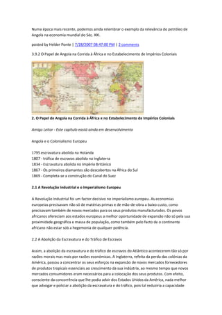 Numa época mais recente, podemos ainda relembrar o exemplo da relevância do petróleo de
Angola na economia mundial do Séc. XXI.
posted by Helder Ponte | 7/28/2007 08:47:00 PM | 2 comments
3.9.2 O Papel de Angola na Corrida à África e no Estabelecimento de Impérios Coloniais
2. O Papel de Angola na Corrida à África e no Estabelecimento de Impérios Coloniais
Amigo Leitor - Este capítulo eastá ainda em desenvolvimento
Angola e o Colonialismo Europeu
1795 escravatura abolida na Holanda
1807 - tráfico de escravos abolido na Inglaterra
1834 - Escravatura abolida no Império Britânico
1867 - Os primeiros diamantes são descobertos na África do Sul
1869 - Completa-se a construção do Canal do Suez
2.1 A Revolução Industrial e o Imperialismo Europeu
A Revolução Industrial foi um factor decisivo no imperialismo europeu. As economias
europeias precisavam não só de matérias primas e de mão-de-obra a baixo custo, como
precisavam também de novos mercados para os seus produtos manufacturados. Os povos
africanos ofereciam aos estados europeus a melhor oportunidade de expansão não só pela sua
proximidade geográfica e massa de população, como também pelo facto de o continente
africano não estar sob a hegemonia de qualquer potência.
2.2 A Abolição da Escravatura e do Tráfico de Escravos
Assim, a abolição da escravatura e do tráfico de escravos do Atlântico acontecerem tão só por
razões morais mas mais por razões económicas. A Inglaterra, refeita da perda das colónias da
América, passou a concentrar os seus esforços na expansão de novos mercados fornecedores
de produtos tropicais essenciais ao crescimento da sua indústria, ao mesmo tempo que novos
mercados consumidores eram necessários para a colocação dos seus produtos. Com efeito,
consciente da concorrência que lhe podia advir dos Estados Unidos da América, nada melhor
que advogar e policiar a abolição da escravatura e do tráfico, pois tal reduziria a capacidade
 