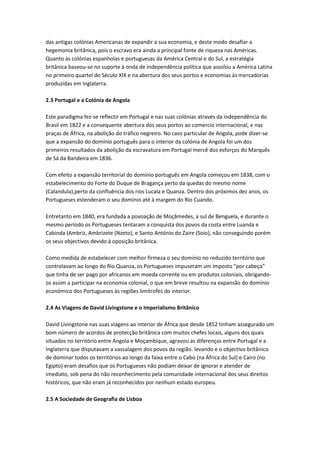 das antigas colónias Americanas de expandir a sua economia, e deste modo desafiar a
hegemonia britânica, pois o escravo era ainda a principal fonte de riqueza nas Américas.
Quanto às colónias espanholas e portuguesas da América Central e do Sul, a estratégia
britânica baseou-se no suporte à onda de independência política que assolou a América Latina
no primeiro quartel do Século XIX e na abertura dos seus portos e economias às mercadorias
produzidas em Inglaterra.
2.3 Portugal e a Colónia de Angola
Este paradigma fez-se reflectir em Portugal e nas suas colónias através da independência do
Brasil em 1822 e a consequente abertura dos seus portos ao comercio internacional, e nas
praças de África, na abolição do tráfico negreiro. No caso particular de Angola, pode dizer-se
que a expansão do domínio português para o interior da colónia de Angola foi um dos
primeiros resultados da abolição da escravatura em Portugal mercê dos esforços do Marquês
de Sá da Bandeira em 1836.
Com efeito a expansão territorial do domínio português em Angola começou em 1838, com o
estabelecimento do Forte do Duque de Bragança perto da quedas do mesmo nome
(Calandula),perto da confluência dos rios Lucala e Quanza. Dentro dos próximos dez anos, os
Portugueses estenderam o seu domínio até à margem do Rio Cuando.
Entretanto em 1840, era fundada a povoação de Moçâmedes, a sul de Benguela, e durante o
mesmo período os Portugueses tentaram a conquista dos povos da costa entre Luanda e
Cabinda (Ambriz, Ambrizete (Nzeto), e Santo António do Zaire (Soio), não conseguindo porém
os seus objectivos devido à oposição britânica.
Como medida de estabelecer com melhor firmeza o seu domínio no reduzido território que
controlavam ao longo do Rio Quanza, os Portugueses impuseram um imposto “por cabeça”
que tinha de ser pago por africanos em moeda corrente ou em produtos coloniais, obrigando-
os assim a participar na economia colonial, o que em breve resultou na expansão do domínio
económico dos Portugueses às regiões limítrofes do interior.
2.4 As Viagens de David Livingstone e o Imperialismo Britânico
David Livingstone nas suas viagens ao interior de África que desde 1852 tinham assegurado um
bom número de acordos de protecção britânica com muitos chefes locais, alguns dos quais
situados no território entre Angola e Moçambique, agravou as diferenças entre Portugal e a
Inglaterra que disputavam a vassalagem dos povos da região. levando e o objectivo britânico
de dominar todos os territórios ao longo da faixa entre o Cabo (na África do Sul) e Cairo (no
Egipto) eram desafios que os Portugueses não podiam deixar de ignorar e atender de
imediato, sob pena do não reconhecimento pela comunidade internacional dos seus direitos
históricos, que não eram já reconhecidos por nenhum estado europeu.
2.5 A Sociedade de Geografia de Lisboa
 