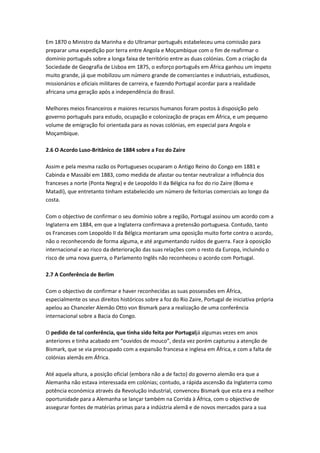 Em 1870 o Ministro da Marinha e do Ultramar português estabeleceu uma comissão para
preparar uma expedição por terra entre Angola e Moçambique com o fim de reafirmar o
domínio português sobre a longa faixa de território entre as duas colónias. Com a criação da
Sociedade de Geografia de Lisboa em 1875, o esforço português em África ganhou um ímpeto
muito grande, já que mobilizou um número grande de comerciantes e industriais, estudiosos,
missionários e oficiais militares de carreira, e fazendo Portugal acordar para a realidade
africana uma geração após a independência do Brasil.
Melhores meios financeiros e maiores recursos humanos foram postos à disposição pelo
governo português para estudo, ocupação e colonização de praças em África, e um pequeno
volume de emigração foi orientada para as novas colónias, em especial para Angola e
Moçambique.
2.6 O Acordo Luso-Britânico de 1884 sobre a Foz do Zaire
Assim e pela mesma razão os Portugueses ocuparam o Antigo Reino do Congo em 1881 e
Cabinda e Massábi em 1883, como medida de afastar ou tentar neutralizar a influência dos
franceses a norte (Ponta Negra) e de Leopoldo II da Bélgica na foz do rio Zaire (Boma e
Matadi), que entretanto tinham estabelecido um número de feitorias comerciais ao longo da
costa.
Com o objectivo de confirmar o seu domínio sobre a região, Portugal assinou um acordo com a
Inglaterra em 1884, em que a Inglaterra confirmava a pretensão portuguesa. Contudo, tanto
os Franceses com Leopoldo II da Bélgica montaram uma oposição muito forte contra o acordo,
não o reconhecendo de forma alguma, e até argumentando ruídos de guerra. Face à oposição
internacional e ao risco da deterioração das suas relações com o resto da Europa, incluindo o
risco de uma nova guerra, o Parlamento Inglês não reconheceu o acordo com Portugal.
2.7 A Conferência de Berlim
Com o objectivo de confirmar e haver reconhecidas as suas possessões em África,
especialmente os seus direitos históricos sobre a foz do Rio Zaire, Portugal de iniciativa própria
apelou ao Chanceler Alemão Otto von Bismark para a realização de uma conferência
internacional sobre a Bacia do Congo.
O pedido de tal conferência, que tinha sido feita por Portugaljá algumas vezes em anos
anteriores e tinha acabado em “ouvidos de mouco”, desta vez porém capturou a atenção de
Bismark, que se via preocupado com a expansão francesa e inglesa em África, e com a falta de
colónias alemãs em África.
Até aquela altura, a posição oficial (embora não a de facto) do governo alemão era que a
Alemanha não estava interessada em colónias; contudo, a rápida ascensão da Inglaterra como
potência económica através da Revolução industrial, convenceu Bismark que esta era a melhor
oportunidade para a Alemanha se lançar também na Corrida à África, com o objectivo de
assegurar fontes de matérias primas para a indústria alemã e de novos mercados para a sua
 
