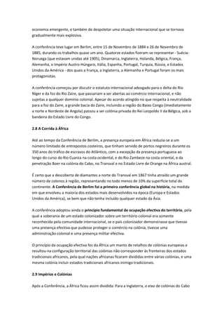 economia emergente, e também de despoletar uma situação internacional que se tornava
gradualmente mais explosiva.
A conferência teve lugar em Berlim, entre 15 de Novembro de 1884 e 26 de Novembro de
1885, durando os trabalhos quase um ano. Quatorze estados fizeram-se representar - Suécia-
Noruega (que estavam unidas até 1905), Dinamarca, Inglaterra, Holanda, Bélgica, França,
Alemanha, o Império Austro-Húngaro, Itália, Espanha, Portugal, Turquia, Rússia, e Estados
Unidos da América - dos quais a França, a Inglaterra, a Alemanha e Portugal foram os mais
protagonistas.
A conferência começou por discutir o estatuto internacional advogado para o delta do Rio
Níger e da foz do Rio Zaire, que passariam a ser abertas ao comércio internacional, e não
sujeitas a qualquer domínio colonial. Apesar do acordo atingido no que respeita à neutralidade
para a foz do Zaire, a grande bacia do Zaire, incluindo a região do Baixo Congo (imediatamente
a norte e Nordeste de Angola) passou a ser colónia privada do Rei Leopoldo II da Bélgica, sob a
bandeira do Estado Livre do Congo.
2.8 A Corrida à África
Até ao tempo da Conferência de Berlim, a presença europeia em África reduzia-se a um
número limitado de entrepostos costeiros, que tinham servido de portos negreiros durante os
350 anos do tráfico de escravos do Atlântico, com a excepção da presença portuguesa ao
longo do curso do Rio Cuanza na costa ocidental, e do Rio Zambeze na costa oriental, e da
penetração Boer na colónia do Cabo, no Transval e no Estado Livre de Orange na África austral.
É certo que a descoberta de diamantes a norte do Transval em 1867 tinha atraído um grande
número de colonos à região, representando no todo menos de 10% da superfície total do
continente. A Conferência de Berlim foi a primeira conferência global na história, na medida
em que envolveu a maioria dos estados mais desenvolvidos na época (Europa e Estados
Unidos da América), se bem que não tenha incluído qualquer estado da Ásia.
A conferência adoptou ainda o princípio fundamental de ocupação efectiva do território, pela
qual a soberania de um estado colonizador sobre um território colonial era somente
reconhecida pela comunidade internacional, se o país colonizador demonstrasse que tivesse
uma presença efectiva que pudesse proteger o comércio na colónia, tivesse uma
administração colonial e uma presença militar efectiva.
O princípio da ocupação efectiva fez da África um manto de retalhos de colónias europeias e
resultou na configuração territorial das colónias não corresponder às fronteiras dos estados
tradicionais africanos, pela qual nações africanas ficaram divididas entre várias colónias, e uma
mesma colónia incluir estados tradicionais africanos inimigo tradicionais.
2.9 Impérios e Colónias
Após a Conferência, a África ficou assim dividida: Para a Inglaterra, o eixo de colónias do Cabo
 