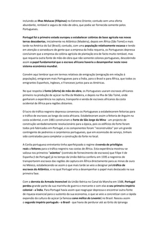incluindo as Ilhas Molucas (Filipinas) no Extremo Oriente; contudo sem uma oferta
abundante, rentável e segura de mão-de-obra, que podia ser fornecida somente pelos
Portugueses.
Portugal foi o primeiro estado europeu a estabelecer colónias de base agrícola nas novas
terras descobertas, inicialmente no Atlântico (Madeira), depois em África (São Tomé) e mais
tarde na América do Sul (Brasil); contudo, com uma população relativamente escassa e tendo
em atenção o sorvedouro de gente que a empresa da Índia requeria, os Portugueses depressa
concluiram que a empresa da colónia agrícola de plantação era de facto muito rentável, mas
que requeria outra fonte de mão-de-obra que não somente colonos portugueses, descobrindo
assim o papel fundamental que o escravo africano haveria a desempenhar neste novo
sistema económico mundial.
Convém aqui lembrar que em termos relativos de emigração (emigração em relação à
população), emigraram mais Portugueses para a Índia, para o Brasil e para África, que todos os
emigrantes Espanhois, Ingleses, e Franceses juntos para as Américas.
No que respeita à fonte (oferta) de mão-de-obra, os Portugueses usaram escravos africanos
primeiro na produção de açúcar na Ilha da Madeira, e depois na Ilha de São Tomé, onde
ganharam a experiência na captura, transporte e venda de escravos africanos da costa
ocidental de África para regiões distantes.
O lucro do tráfico negreiro depressa convenceu os Portugueses a estabelecerem feitorias para
o tráfico de escravos ao longo da costa africana. Estabeleceram assim a feitoria de Arguim na
costa ocidental, e em 1481 construiram o Forte de São Jorge da Mina - um projecto de
construção verdadeiramente revolucionário para a época, pois os edifícios do forte foram
todos pré-fabricados em Portugal, e os componentes foram "reconstruídos" por um grande
contingente de pedreiros e carpinteiros portugueses, que em ecomissão de serviço, tinham
sido contratados para completar a construção do forte no local.
A Corôa portuguesa entretanto tinha aperfeiçoado o regime devenda de privilégios
reais a feitores para o tráfico negreiro nas costas de África. Esta experiência mostrou-se
valiosa nos primeiros "asientos" (contrato de fornecimento de escravos) que Filipe II de
Espanha (I de Portugal) já no tempo da União Ibérica conferiu em 1595 a negreiros de
transportarem escravos das regiões de captura em África directamente para as minas de ouro
no México, estabelecendo-se assim o que mais tarde se veio a designar pelotráfico de
escravos do Atlântico, e no qual Portugal viria a desempenhar o papel mais destacado na sua
primeira fase.
Com a derrota da Armada Invencível da União Ibérica no Canal da Mancha em 1588, Portugal
perdeu grande parte da sua marinha de guerra e mercante e com elas o seu primeiro império
colonial - a Índia. Para Portugal havia assim que reagrupar depressa e encontrar outra fonte
de riqueza essencial para o sustento da sua economia, o que se veio a concretizar com a rápida
expansão da cultura do açúcar (a famosa cana mélica do Levante) no Brasil. Nasceu assim
o segundo império português - o Brasil - que havia de perdurar até ao Grito do Ipiranga
 