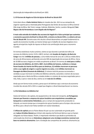 (declaração de Independência do Brasil) em 1822.
1.1 O Escravo de Angola no Ciclo do Açúcar do Brasil no Século XVII
Como bem disse o Padre António Vieira em meados dos Séc. XVII na sua campanha de
angariar suporte para a retomada pelos Portugueses das fontes de escravos na África Central
(São Jorge da Mina, São Tomé, Loango, Cabinda, Malembo, Sonho, Luanda e Benguela)"Sem
Negros não há Pernambuco e sem Angola não há Negros!".
A mais-valia extraída do trabalho dos escravos de Angola foi o fulcro principal que sustentou
a economia açucareira do Brasil no Século XVII, a mineira no Século XVIII, e a cafeeira até aos
fins do Século XIX. Durante estes três séculos o Brasil desenvolveu um papel fundamental no
quadro da economia mundial, ao mesmo tempo que o trabalho do escravo Angolano era o
agente principal da criação da riqueza no Brasil e da contribuição deste para a economia
mundial.
Em termos estatísticos muito sumários, estima-se que durante o período do tráfico de
escravos do Atlântico (entre 1519 e 1867), tenham sido levados de Angola e da Bacia do
Congo mais the 5milhões de pessoas, a uma média mensal de cerca de 1.250 (ou média diária
de cerca de 40 escravos), perfazendo cerca de 44% da exportação de escravos de África. Cerca
de 10.000 escravos chegava em média anualmente ao Brasil. Em termos do total para o tráfico
de escravos do Atlântico, de 1519 a 1867, 11,6 milhões de homens, mulheres e crianças
foram levadas do interior de África para as Américas, 3,3 milhões morreram no percurso
entre a sua região de origem e o porto negreiro na costa, e 1,5 milhões morreram na
Passagem do Meio (travessia do Atlântico). O número total de pessoas escravizadas e
vendidas ou que morreram no tráfico do Atlântico sómente, excluindo o número de escravos
exportados para o Norte de África e estados árabes e o número de escravos exportados para o
Irão, Índia, e para o resto da Ásia, estima-se em mais de 15 milhões.
Ainda que em forma muito sumária, penso que é útil delinear aqui a estrutura da economia
mundial dos séculos XVII e XVIII e o papel que Angola e o Brasil desempenharam na mesma.
1.2 Os Holandeses no Atlântico Sul
Vazios de homens e de capitais, de equipamento e de meios de transporte, os Portugueses
tiveram que financiar a empresa do açúcar brasileiro com empréstimos concedidos por
banqueiros e comerciantes Holandeses, para a compra de equipamento produzido na
Holanda, ao mesmo tempo que o transporte do açúcar brasileiro para a Europa e dos escravos
de África para o Brasil eram feitos também em navios holandeses.
O influxo de capitais para os Países-Baixos foi por sua vez sustentado em grande parte
por Judeus (Cristãos-Novos) que tinham sido expulsos da Península Ibérica e que se haviam
refugiado nos Países-Baixos. Porém, é importante relembrar que desde os primórdios da
colonização das Américas os Holandeses adoptaram uma stratégia económica nacional com
base no comércio ultramarino. Com a fundação das companhias de comércio ultramarino (as
 