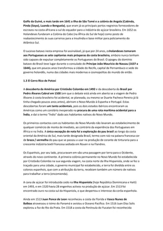 Golfo da Guiné, e mais tarde em 1641 a Ilha de São Tomé e a colónia de Angola (Cabinda,
Pinda (Soyo), Luanda e Benguela), que eram já os principais portos negreiros fornecedores de
escravos na costa africana a sul do equador para a indústria do açúcar brasileira. Em 1652 os
Holandeses fundaram a Colónia do Cabo (na África do Sul de hoje) como posto de
reabastecimento ás suas carreiras para a Insulíndia e base militar para policiamento do
Atlântico Sul.
O sucesso batavo nesta empresa foi assinalável, já que por 24 anos, osholandeses tomaram
aos Portugueses as sete capitanias mais prósperas da costa brasileira, embora nunca tenham
sido capazes de expulsar completamente os Portugueses do Brasil. O apogeu do domínio
batavo do Brasil teve lugar durante o consulado do Príncipe João Maurício de Nassau (1637 a
1644), que em poucos anos transformou a cidade do Recife, capital de Pernambuco e sede do
governo holandês, numa das cidades mais modernas e cosmopolitas do mundo de então.
1.3 El Cerro Rico de Potosi
A descoberta da América por Cristóvão Colombo em 1492 e da descoberta do Brasil por
Pedro Álvares Cabral em 1500 (em que o debate está ainda em aberto se a viagem de Pedro
Álvares à costa brasileira foi acidental, se planeada, ou mesmo se Duarte Pacheco Pereira já lá
tinha chegado poucos anos antes), abriram o Novo Mundo à Espanha e Portugal. Estas
descobertas foram um tanto acidentais, pois os dois estados ibéricos encontraram as
Américas como um corolário inesperado na procura de uma rota marítima ocidental para a
Índia, e daí o termo "Índio" dado aos habitantes nativos do Novo Mundo.
Os primeiros contactos com os habitantes do Novo Mundo não levaram ao estabelecimento de
qualquer comércio de monta de imediato, ao contrário da experiência dos Portugueses em
África e na Índia. A única excepção de nota foi a exploração do pau brasil ao longo da costa
oriental da América do Sul, mais tarde designada Brasil, termo com raíz na palavra francesa cor
de braza / vermelha do pau que se passou a usar na produção de corante de tinturaria para a
crescente indústria textil francesa sediada em Rouen e na Flandres.
Os Espanhois, por seu lado, procuravam em vão uma passagem por terra para o Ocidente,
através do novo continente. A primeira colónia permanente no Novo Mundo foi estabelecida
por Cristóvão Colombo na sua segunda viagem, na costa norte da Ilha Hispaniola, onde se fez o
traçado para uma cidade, o governo municipal foi estabelecido, e terra foi dividida entre os
colonos espanhois, que com a atribuição da terra, recebiam também um número de nativos
para trabalhar a terra (encomienda).
A cana de açúcar foi introduzida cedo na Ilha Hispaniola (hoje República Dominicana e Haiti)
em 1493, e em 1520 havia 28 engenhos activos na produção de açúcar. Em 1513 foi
encontrado ouro na costa sul da Hispaniola, o que despertou o interesse da corôa espanhola.
Ainda em 1513 Juan Ponce de Leon reconheceu a costa da Florida e Vasco Nunez de
Balboa atravessou o istmo do Panamá e avistou o Oceano Pacifico. Em 1516 Juan Díaz Solis
explorou a foz do Rio da Prata. Em 1518 a costa da Península do Yucatan foi reconhecida
 