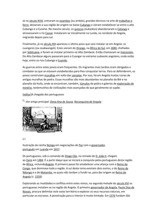 Já no século XVIII, entraram os ovambos (ou ambós), grandes técnicos na arte de trabalhar o
ferro, deixaram a sua região de origem no baixo Cubango e vieram estabelecer-se entre o alto
Cubango e o Cunene. No mesmo século, os quiocos (oukyokos) abandonaram o Catanga e
atravessaram o rio Cassai. Instalaram-se inicialmente na Lunda, no nordeste de Angola,
migrando depois para sul.
Finalmente, já no século XIX apareceu o último povo que veio instalar-se em Angola: os
cuangares (ou ovakwangali). Estes vieram do Orange, na África do Sul, em 1840, chefiados
por Sebituane, e foram-se instalar primeiro no Alto Zambeze. Então chamavam-se macocolos.
Do Alto Zambeze alguns passaram para o Cuangar no extremo sudoeste angolano, onde estão
hoje, entre os rios Cubango e Cuando.
As guerras entre estes povos eram frequentes. Os migrantes mais tardios eram obrigados a
combater os que se estavam estabelecidos para lhes conquistar terras. Para se defenderem, os
povos construíam muralhas em volta das sanzalas. Por isso, há em Angola muitas ruínas de
antigas muralhas de pedra. Essas muralhas são mais abundantes no planalto do Bié e no
planalto da Huíla, onde se encontram, também, túmulos de pedra e galerias de exploração de
minério, testemunhos de civilizações mais avançadas do que geralmente se supõe.
[editar]A chegada dos portugueses
Ver artigo principal: Dona Ana de Sousa, Reconquista de Angola
Ilustração da rainha Nzinga em negociações de Paz com o governador
português em Luanda em 1657.
Os portugueses, sob o comando de Diogo Cão, no reinado de D. João II, chegam
ao Zaire em 1484. É a partir daqui que se iniciará a conquista pelos portugueses desta região
de África, incluindoAngola. O primeiro passo foi estabelecer uma aliança com o Reino do
Congo, que dominava toda a região. A sul deste reino existiam dois outros, o do Reino de
Ndongo e o de Matamba, os quais não tardam a fundir-se, para dar origem ao Reino de
Angola (c. 1559).
Explorando as rivalidades e conflitos entre estes reinos, na segunda metade do século XVI os
portugueses instalam-se na região de Angola. O primeiro governador de Angola, Paulo Dias de
Novais, procura delimitar este vasto território e explorar os seus recursos naturais, em
particular os escravos. A penetração para o interior é muito limitada. Em 1576 fundam São
 