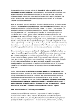 Rico, estabelecendo promissoras colónias de plantação de açúcar no Haiti (França), na
Jamaica e em Barbados (Inglaterra). Com um excedente de população relativamente grande,
a Inglaterra depressa copiou e expandiu o modelo de plantação de açúcar levado pelos
Holandeses para as Antilhas, que passou a incluir também plantações de tabaco e anil nas
ilhas, e de algodão nas Colónias Americanas mais meridionais (Virginia, as Carolinas e a
Geórgia) no continente americano.
Antes de recorrerem ao tráfico de escravos africanos através do Atlântico, os Ingleses usaram
primeiro o excedente da sua própria população nas suas Ilhas Britânicas com fonte principal
de mão-de-obra para as suas novas colónias nas Antilhas e na América. Como resultado das
profundas transformações económicas na agricultura inglesa (o regime de propriedade
cercada (enclosures) para a criação de grandes rebanhos de carneiros para a produção
industrial de lã nas cidades), grande número de trabalhadores da terra viram-se sem
possibilidades de sobrevivência nos campos, não tendo outro recurso senão tentarem melhor
sorte nas cidades, para onde emigravam em grande número, e oferecerem a sua força de
trabalho no Novo Mundo através de contratos de regime de servidão temporária de cinco a
sete anos (indenture), a troco do pagamento da passagem, comida e dormida durante o termo
do contrato, e no final deste, um pedaço de terra no Novo Mundo, ou um pequeno montante
em dinheiro, que podiam investir eles próprios em pequenas fazendas ou comércio.
É importante salientar aqui que as condições de trabalho para os trabalhadores ingleses em
regime de servidão temporária nas Antilhas e nas Colónias Americanas não eram melhores
que as do escravo africano, na medida em que o trabalhador em regime de servidão
temporária era mais barato que o escravo de África, e a sua oferta em número era muito
maior que a procura. A estes factores devemos adicionar o facto que os donos das plantações
de açúcar viam os trabalhadores em regime de servidão temporária como possível
concorrência à sua posição de poder no quadro económico local e regional, de forma que
nunca fizeram o tempo do contrato um período aprazível ou atraente ao trabalhador
emigrante.
Porém, devido à concorrência militar entre a Inglaterra e a França no Novo Mundo, e ao
estado mais ou menos constante de guerra entre elas, este excesso de população passou a ser
usado também na guarnição de fortes espalhados pelo mundo e no número crescente de
navios de guerra necessários para manter a sua hegemonia, em vez de continuar a ser
canalizada para a economia de plantação nas Antilhas. Esta redução crescente da oferta de
mão-de-obra para as plantações nas Antilhas e na América levou a Inglaterra e a França a
embarcar também no negócio do tráfico de escravos africanos em grande escala, e que em
breve haviam de desafiar a supremacia histórica portuguesa no tráfico negreiro.
1.6 O Desenvolvimento das Colónias Inglesas na América
Com o rápido desenvolvimento económico e populacional das Antilhas, os Ingleses
encontraram nas colónias da Nova Inglaterra (New England - Maine, New Hampshire,
Massachussets, Rhode Island, New York, Pennsylvania, Delaware e Maryland), a região ideal
para a produção de artigos de consumo e de capital (cereais, batata, madeira, vestuário,
 