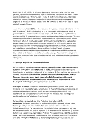 Brasil, mais de três milhões de africanos fizeram uma viagem sem volta, cujos horrores
geraram fortunas fabulosas, ergueram impérios familiares e construíram uma nação. O bojo
dos navios da danação e da morte eram o ventre da besta mercantilista: uma máquina de
moer carne humana, funcionando incessantemente para alimentar as plantações e os
engenhos, as minas e as mesas,a casa e a cama dos senhores - e, mais do que tudo, os cofres
dos traficantes de homens.
... um único exemplo. Em 1841, a belonave inglesa Fawn, capturou na costa brasileira, o navio
Dois de Fevereiro. Desde 7 de Dezembro de 1831, o tráfico era ilegal no Brasil e navios de
guerra britânicos patrulhavam o litoral. Após a apreensão do tumbeiro, o capitão do Fawn
anotou, no diário de bordo a cena com o qual se deparou nos porões da embarcação: "Os vivos,
os moribundos e os mortos amontoados numa única massa. Alguns desafortunados no mais
lamentável estado de varíola, doentes com oftalmia, alguns completamente cegos; outros
esqueletos vivos, arrastando-se com dificuldade, incapazes de suportarem o peso dos seus
corpos miseráveis. Mães com crianças pequenas penduradas em seus peitos, incapazes de
darem a ela uma gota de alimento. Como os tinham trazido até aquele ponto era
surpreendente: todos estavam completamente nús. Seus membros tinham escoriações por
terem estado deitados sobre o assoalho durante tanto tempo. No compartimento inferior o
mau-cheiro era insuportável. Parecia inacreditável que seres humanos sobrevivessem naquela
atmosfera".
1.9 Portugal, a Inglaterra e o Tratado de Methuen
Por outro lado, o que restava da riqueza do ouro foi aplicada em Portugal em investimentos
supéfluos e retrógrados como o Convento de Mafra, em vez de serem canalizados para
investimentos na agricultura, na indústria ou na renovação da frota marítima, que haveriam de
valorizar a economia. Para a Inglaterra, os lucros imensos das exportações para Portugal
foram um factor chave para a rápida industrialização inglesa, pois permitiram uma
acumulação de capital muito rápida e extensa, o que constituiu o impulso inicial para a
Revolução Industrial Inglesa já nos princípios do Século XIX.
O Marquês de Pombal caracterizou bem esta relação económica quando disse "que a
Inglaterra havia reduzido Portugal a uma situação de dependência, conquistando o reino sem
os incovenientes de uma conquista militar, em que Portugal tinha de importar tudo",
relembrando até que "os escravos que trabalhavam nas minas do Brasil tinham que ser
vestidos pelos Ingleses"(citado por Celso Furtado).
Por outro lado e ainda citado por Celso Furtado, o historiador inglêsW.
Cunningham nasuaobra "The Growth of Modern Industry and Commerce, Modern Times",
Cambridge, 1921, caracterizoumelhorosbenefíciosdesteacordoeconómicopara a
Inglaterraquandodisse: "To extent to which Portugal took off our manufacturers, and thus
encouraged industry in this country, appeared to be measured by the vast amount of Brazilian
bullion which was annually imported from Portugal. This was estimated at 50,000 Pounds per
week... We cannot wonder that, according to the ideas of the time, Methuen's achievement
was rated very high: he had opened up a large foreign demand for our goods, and had
 