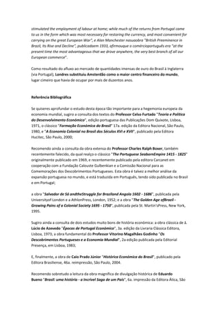 stimulated the employment of labour at home; while much of the returns from Portugal came
to us in the form which was most necessary for restoring the currency, and most convenient for
carrying on the great European War", e Alan Manchester nasuaobra "British Preeminence in
Brazil, Its Rise and Decline", publicadaem 1933, afirmouque o comércioportuguês era "at the
present time the most advantageous that we drove anywhere, the very best branch of all our
European commerce".
Como resultado do afluxo ao mercado de quantidades imensas de ouro do Brasil à Inglaterra
(via Portugal), Londres substituiu Amsterdão como o maior centro financeiro do mundo,
lugar cimeiro que havia de ocupar por mais de duzentos anos.
Referência Bibliográfica
Se quiseres aprofundar o estudo desta época tão importante para a hegemonia europeia da
economia mundial, sugiro a consulta dos textos do Professor Celso Furtado "Teoria e Política
do Desenvolvimento Económico", edição portuguesa das Publicações Dom Quixote, Lisboa,
1971, o clássico "Formação Económica do Brasil" 17a. edição da Editora Nacional, São Paulo,
1980, e "A Economia Colonial no Brasil dos Séculos XVI e XVII", publicado pela Editora
Hucitec, São Paulo, 2000;
Recomendo ainda a consulta da obra extensa do Professor Charles Ralph Boxer, também
recentemente falecido, da qual realço o clássico "The Portuguese SeabornEmpire 1415 - 1825"
originalmente publicado em 1969, e recentemente publicado pela editora Carcanet em
cooperação com a Fundação Calouste Gulbenkian e a Comissão Nacional para as
Comemorações dos Descobrimentos Portugueses. Esta obra é talvez a melhor análise da
expansão portuguesa no mundo, e está traduzida em Português, tendo sido publicada no Brasil
e em Portugal;
a obra "Salvador de Sá andtheStruggle for Braziland Angola 1602 - 1686", publicada pela
Universityof London e a AthlonPress, London, 1952; e a obra "The Golden Age ofBrazil -
Growing Pains of a Colonial Society 1695 - 1750", publicada pela St. Martin'sPress, New York,
1995.
Sugiro ainda a consulta de dois estudos muito bons de história económica: a obra clássica de J.
Lúcio de Azevedo "Épocas de Portugal Económico", 3a. edição da Livraria Clássica Editora,
Lisboa, 1973; a obra fundamental do Professor Vitorino Magalhães Godinho "Os
Descobrimentos Portugueses e a Economia Mundial", 2a edição publicada pela Editorial
Presença, em Lisboa, 1983;
E, finalmente, a obra de Caio Prado Júnior "Histórica Económica do Brasil", publicado pela
Editora Brasiliense, 46a. reimpressão, São Paulo, 2004.
Recomendo sobretudo a leitura da obra magnífica de divulgação histórica de Eduardo
Bueno "Brasil: uma história - a Incrível Saga de um País", 6a. impressão da Editora Ática, São
 