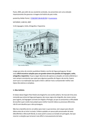 Paulo, 2005, pois além do seu excelente conteúdo, nos presenteia com uma colecção
impressionante the gravuras e imagens da história do país irmão.
posted by Helder Ponte | 7/28/2007 08:44:00 PM | 4 comments
SATURDAY, JUNE 02, 2007
3.10 Linguagem, Estilo, Ortografia e Toponímia
Longe que estou do convívio quotidiano falado e escrito da língua portuguesa, foi por
vezes difícil encontrar soluções para um grande número de questões de linguagem, estilo,
ortografia e toponímia. O que a seguir descrevo são apenas as soluções um tanto arbitrárias e
nem sempre consistentes que optei para algumas questões de língua e de escrita. Espero
assim que a sua explicação aqui ajude o leitor a deliciar mais e compreender melhor este
tópico tão extenso e complexo.
1. Obra Solitária
O relatar desta Viagem Pela História de Angola foi uma tarefa solitária. Há mais de trinta anos
removido que estive da língua portuguesa, das novas regras de ortografia, dos novos nomes
para lugares, da linguagem corrente em Angola e Portugal, ao que se acrescentou a dificuldade
de escolher qual o estilo mais próprio para melhor trasmitir ideias ou processos diferentes,
não foi sem desafios que a obra prosseguiu.
Não tive o benefício de ter um editor para rever o que escrevia, nem sequer para discutir
ideias antes de as incluir no texto. Embora ajudado um pouco pelo processador de texto
(WordPerfect e Microsoft Word), às vezes perdi o acesso ao teclado em português, tive que
recorrer a soluções que tornaram mais difícil o manuseamento de texto.
 