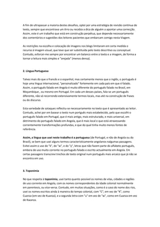A fim de ultrapassar a maioria destes desafios, optei por uma estratégia de revisão contínua de
texto, sempre que encontrava um êrro ou recebia a dica de alguém a apontar uma correcção.
Assim, este é um trabalho que está em construção perpétua, que depende necessariamente
dos comentários e sugestões dos leitores pacientes que embarcam comigo nesta Viagem.
As restrições na escolha e colocação de imagens nos blogs limitaram em certa medida o
recurso à imagem visual, que teve que ser substituída pelo texto descritivo ou conceptual.
Contudo, esforcei-me sempre por encontrar um balanco entre o texto e a imagem, de forma a
tornar a leitura mais simples e "arejada" (menos densa).
2. Língua Portuguesa
Talvez mais do que o francês e o espanhol, mas certamente menos que o inglês, o português é
hoje uma língua internacional, "personalizado" fortemente em cada país em que é falado.
Assim, o português falado em Angola é muito diferente do português falado no Brasil, em
Moçambique , ou mesmo em Portugal. Em cada um desses países, fala-se um português
diferente, não só recorrendo extensivamente termos locais, mas até na construção de frases
ou do discurso.
Esta variedade de sotaques reflectiu-se necessariamente no texto que é apresentado ao leitor.
Contudo, achei por em basear o texto num portguês mais estabelecido, pelo que escolhi o
português falado em Portugal, que é mais antigo, mais estruturado, e mais universal, em
detrimento do português falado em Angola, que é mais local e que está atravessando
correntemente transformações profundas, e que do qual tinha muito menos fontes de
referência.
Assim, a língua que usei neste trabalho é a portuguesa (de Portugal, e não de Angola ou do
Brasil), se bem que usei alguns termos caracteristicamente angolanos nalgumas passagens.
Evitei assim o uso do "k", do "w", e do "y", letras que não fazem parte do alfabeto português,
embora de uso muito corrente no português falado e escrito actualmente em Angola. Em
certas passagens transcrevi trechos de texto original num português mais arcaico que já não se
encontra em uso.
3. Toponímia
No que respeita à toponímia, usei tanto quanto possível os nomes de vilas, cidades e regiões
de uso corrente em Angola, com os nomes correspondentes da idade colonial normalmente
em parentesis, ou vice-versa. Contudo, em muitas situações, como é o caso do nome dos rios,
usei os nomes escritos ainda à maneira do tempo colonial, com "C", em vez de "K", como
Cuanza (em vez de Kuanza), e a segunda letra com "u" em vez de "w", como em Cuanza em vez
de Kwanza.
 