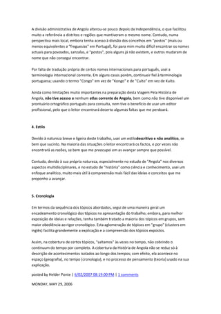 A divisão administrativa de Angola alterou-se pouco depois da Independência, o que facilitou
muito a referência a distritos e regiões que mantiveram o mesmo nome. Contudo, numa
perspectiva mais local, embora tenha acesso à divisão dos concelhos em "postos" (mais ou
menos equivalentes a "freguesias" em Portugal), foi para mim muito difícil encontrar os nomes
actuais para povoados, sanzalas, e "postos", pois alguns já não existem, e outros mudaram de
nome que não consegui encontrar.
Por falta de tradução própria de certos nomes internacionais para português, usei a
terminologia internacional corrente. Em alguns casos porém, continueir fiel à terminologia
portuguesa; usando o termo "Congo" em vez de "Kongo" e de "Cuíto" em vez de Kuíto.
Ainda como limitações muito importantes na preparação desta Viagem Pela História de
Angola, não tive acesso a nenhum atlas corrente de Angola, bem como não tive disponível um
prontuário ortográfico português para consulta, nem tive o benefício de usar um editor
profissional, pelo que o leitor encontrará decerto algumas faltas que me perdoará.
4. Estilo
Devido à natureza breve e ligeira deste trabalho, usei um estilodescritivo e não analítico, se
bem que sucinto. Na maioria das situações o leitor encontrará os factos, e por vezes não
encontrará as razões, se bem que me preocupei em as avançar sempre que possível.
Contudo, devido à sua própria natureza, especialmente no estudo de "Angola" nos diversos
aspectos multidisciplinares, e no estudo de "história" como ciência e conhecimento, usei um
enfoque analítico, muito mais útil à compreensão mais fácil das ideias e conceitos que me
proponho a avançar.
5. Cronologia
Em termos da sequência dos tópicos abordados, segui de uma maneira geral um
encadeamento cronológico dos tópicos na apresentação do trabalho; embora, para melhor
exposição de ideias e relações, tenha também tratado a maioria dos tópicos em grupos, sem
maior obediência ao rigor cronológico. Esta aglomeração de tópicos em "grupo" (clusters em
inglês) facilita grandemente a explicação e a compreensão dos tópicos expostos.
Assim, na cobertura de certos tópicos, "saltamos" às vezes no tempo, não cobrindo o
continuum do tempo por completo. A cobertura da História de Angola não se reduz só à
descrição de acontecimentos isolados ao longo dos tempos; com efeito, ela acontece no
espaço (geografia), no tempo (cronologia), e no processo de pensamento (teoria) usado na sua
explicação.
posted by Helder Ponte | 6/02/2007 08:19:00 PM | 1 comments
MONDAY, MAY 29, 2006
 