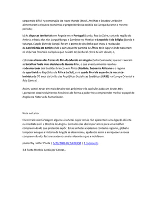 carga mais difícil na construção do Novo Mundo (Brasil, Antilhas e Estados Unidos) e
alimentaram a riqueza económica e preponderância política da Europa durante o mesmo
período;
b) As disputas territoriais em Angola entre Portugal (Lunda, Foz do Zaire, costa da região do
Ambriz, e bacia dos rios LunguéBungo e Zambeze no Moxico) e Leopoldo II da Bélgica (Lunda e
Katanga, Estado Livre do Congo) foram o pomo de discórdia que levou à realização
da Conferência de Berlim onde a consequente partilha de África teve lugar e onde nasceram
os impérios coloniais europeus que haviam de perdurar cerca de um século; e,
c) Foi nas chanas das Terras do Fim-do-Mundo em Angola(Cuito Cuanavale) que se travaram
as batalhas finais mais decisivas da Guerra Fria , o que eventualmente resultou
nodesmoronar dos bastiões brancos em África (Rodésia, Sudoeste Africano e o regime
de apartheid na República da África do Sul), e na queda final da experência marxista-
leninista de 70 anos da União das Repúblicas Socialistas Soviéticas (URSS) na Europa Oriental e
Ásia Central.
Assim, vamos rever em mais detalhe nos próximos três capítulos cada um destes três
i,portantes desenvolvimentos históricos de forma a podermos compreender melhor o papel de
Angola na história da humanidade.
Nota ao Leitor:
Encontrarás nesta Viagem algumas vinhetas cujos temas não aparentam uma ligação directa
ou imediata com a História de Angola; contudo elas são importantes para uma melhor
compreensão do que pretendo expôr. Estas vinhetas expõem o contexto regional, global e
temporal em que a História de Angola se desenrolou, ajudando assim a enriquecer a nossa
compreensão dos factores externos mais relevantes que a moldaram.
posted by Helder Ponte | 5/29/2006 05:54:00 PM | 1 comments
3.8 Tanta História Ainda por Contar...
 
