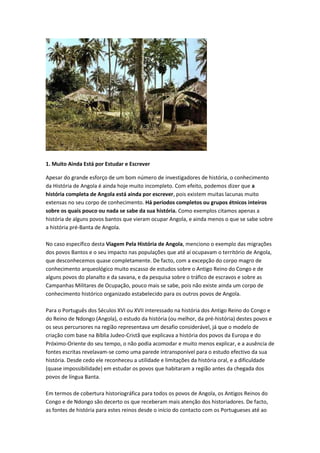 1. Muito Ainda Está por Estudar e Escrever
Apesar do grande esforço de um bom número de investigadores de história, o conhecimento
da História de Angola é ainda hoje muito incompleto. Com efeito, podemos dizer que a
história completa de Angola está ainda por escrever, pois existem muitas lacunas muito
extensas no seu corpo de conhecimento. Há períodos completos ou grupos étnicos inteiros
sobre os quais pouco ou nada se sabe da sua história. Como exemplos citamos apenas a
história de alguns povos bantos que vieram ocupar Angola, e ainda menos o que se sabe sobre
a história pré-Banta de Angola.
No caso específico desta Viagem Pela História de Angola, menciono o exemplo das migrações
dos povos Bantos e o seu impacto nas populações que até aí ocupavam o território de Angola,
que desconhecemos quase completamente. De facto, com a excepção do corpo magro de
conhecimento arqueológico muito escasso de estudos sobre o Antigo Reino do Congo e de
alguns povos do planalto e da savana, e da pesquisa sobre o tráfico de escravos e sobre as
Campanhas Militares de Ocupação, pouco mais se sabe, pois não existe ainda um corpo de
conhecimento histórico organizado estabelecido para os outros povos de Angola.
Para o Português dos Séculos XVI ou XVII interessado na história dos Antigo Reino do Congo e
do Reino de Ndongo (Angola), o estudo da história (ou melhor, da pré-história) destes povos e
os seus percursores na região representava um desafio considerável, já que o modelo de
criação com base na Bíblia Judeo-Cristã que explicava a história dos povos da Europa e do
Próximo-Oriente do seu tempo, o não podia acomodar e muito menos explicar, e a ausência de
fontes escritas revelavam-se como uma parede intransponível para o estudo efectivo da sua
história. Desde cedo ele reconheceu a utilidade e limitações da história oral, e a dificuldade
(quase impossibilidade) em estudar os povos que habitaram a região antes da chegada dos
povos de língua Banta.
Em termos de cobertura historiográfica para todos os povos de Angola, os Antigos Reinos do
Congo e de Ndongo são decerto os que receberam mais atenção dos historiadores. De facto,
as fontes de história para estes reinos desde o início do contacto com os Portugueses até ao
 