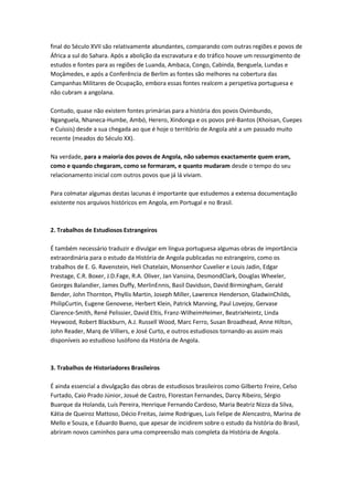 final do Século XVII são relativamente abundantes, comparando com outras regiões e povos de
África a sul do Sahara. Após a abolição da escravatura e do tráfico houve um ressurgimento de
estudos e fontes para as regiões de Luanda, Ambaca, Congo, Cabinda, Benguela, Lundas e
Moçâmedes, e após a Conferência de Berlim as fontes são melhores na cobertura das
Campanhas Militares de Ocupação, embora essas fontes realcem a perspetiva portuguesa e
não cubram a angolana.
Contudo, quase não existem fontes primárias para a história dos povos Ovimbundo,
Nganguela, Nhaneca-Humbe, Ambó, Herero, Xindonga e os povos pré-Bantos (Khoisan, Cuepes
e Cuíssis) desde a sua chegada ao que é hoje o território de Angola até a um passado muito
recente (meados do Século XX).
Na verdade, para a maioria dos povos de Angola, não sabemos exactamente quem eram,
como e quando chegaram, como se formaram, e quanto mudaram desde o tempo do seu
relacionamento inicial com outros povos que já lá viviam.
Para colmatar algumas destas lacunas é importante que estudemos a extensa documentação
existente nos arquivos históricos em Angola, em Portugal e no Brasil.
2. Trabalhos de Estudiosos Estrangeiros
É também necessário traduzir e divulgar em língua portuguesa algumas obras de importância
extraordinária para o estudo da História de Angola publicadas no estrangeiro, como os
trabalhos de E. G. Ravenstein, Heli Chatelain, Monsenhor Cuvelier e Louis Jadin, Edgar
Prestage, C.R. Boxer, J.D.Fage, R.A. Oliver, Jan Vansina, DesmondClark, Douglas Wheeler,
Georges Balandier, James Duffy, MerlinEnnis, Basil Davidson, David Birmingham, Gerald
Bender, John Thornton, Phyllis Martin, Joseph Miller, Lawrence Henderson, GladwinChilds,
PhilipCurtin, Eugene Genovese, Herbert Klein, Patrick Manning, Paul Lovejoy, Gervase
Clarence-Smith, René Pelissier, David Eltis, Franz-WilheimHeimer, BeatrixHeintz, Linda
Heywood, Robert Blackburn, A.J. Russell Wood, Marc Ferro, Susan Broadhead, Anne Hilton,
John Reader, Marq de Villiers, e José Curto, e outros estudiosos tornando-as assim mais
disponíveis ao estudioso lusófono da História de Angola.
3. Trabalhos de Historiadores Brasileiros
É ainda essencial a divulgação das obras de estudiosos brasileiros como Gilberto Freire, Celso
Furtado, Caio Prado Júnior, Josué de Castro, Florestan Fernandes, Darcy Ribeiro, Sérgio
Buarque da Holanda, Luís Pereira, Henrique Fernando Cardoso, Maria Beatriz Nizza da Silva,
Kátia de Queiroz Mattoso, Décio Freitas, Jaime Rodrigues, Luis Felipe de Alencastro, Marina de
Mello e Souza, e Eduardo Bueno, que apesar de incidirem sobre o estudo da história do Brasil,
abriram novos caminhos para uma compreensão mais completa da História de Angola.
 