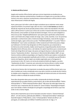 4. História da África Central
Angola está inserida a África Central, pelo que se torna importante ao estudioso da sua
História saber relacionar acontecimentos e tendências em Angola com os ocorridos na África
Central e vice-versa, relacionar acontecimentos e desenvolvimentos na África Central e como
estes influenciaram a História de Angola.
Assim, penso que é útil referir a obra de alguns estudiosos que se salientam neste campo
especial da História. Em primeiro lugar cabe-me citar o nome de Jan Vansina que desde a
década de cinquenta do século passado produziu talvez a obra mais abundante e fecunda
sobre a África Central. Eu penso que a leitura da sua obra é imprescindível não só ao estudo da
África Central, como também ao estudo da História de Angola. Torna-se assim obrigatória a
leitura da sua obra "KingdomsoftheSavanna" para quem quiser aprofundar conhecimentos
sobre a pré-história dos antigos estados do Congo, Luba, Lunda, Cazembe, e Lozi. Se quisermos
aprofundar o conhecimento sobre a história do Antigo ImérioKuba, a leste do Rio Cuango e
vizinho de Angola, sugiro a leitura da sua obra "TheChildrenoftheWoot". A sua obra "Paths in
theRainforest" é por muitos considerada o melhor estudo de pré-história dos povos antigos
que habitavam o território hoje designado com África Equatorial, que compreende os
territórios do sul dos Camarões, Gabão, Guiné Equatorial, Congo (Brazzaville), Burkina Fasso
(República Centro Africana), Zaire, e até Cabinda. De capital importância para o estudo da pré-
história do Antigo Reino do Congo e dos povos ao longo do Quanza é a obra (já clássica) de
Vansina "HowSocieties Are Born - Governance in West Central Africa Before 1600", em que
Vansina combina evidência arqueológica com linguística histórica para explicar a evolução de
pequenos núcleos de população espalhados pelo território, em sociedades que partilhando a
mesma raíz linguística, deram origem aos estados organizados que os Portugueses lá
encontraram no Séc. XVI. Assim, em termos do estudo da História de Angola, a sua obra
"HowSocieties Are Born" é essencial, pois nesta obra Jan Vansina oferece o melhor estudo
sobre a pré-história dos povos que viveram na região a que hoje chamamos Angola.
A obra de Jan Vansina não é só importante no estudos dos povos da África Central, pois a sua
obra é também por muitos considerada como a que abriu caminho ao estudo da etno-história,
às relações entre a linguística e a história, e à aceitação da história oral como um instrumento
efectivo e válido no método do estudo da história.
Duas obras de grande relevo para uma melhor compreensão da História de Angola,
especialmente da sua paleo-história e proto-história, são as obras de DesmondClark "ThePre-
Historyof Africa" e "ThePre-Historyof Southern Africa". Não posso de modo algum deixar de
mencionar aqui a importante obra do saudoso Dr. Carlos Ervedosa "Arqueologia de Angola",
que é sem dúvida a melhor introdução em português à arqueologia do território a que mais
tarde se veio a chamar Angola.
Outras obras importantes que se torna necessário consultar incluem a "General Historyof
Africa" , em oito volumes, publicada pela UNESCO, a "Historyof Central Africa" editada por
David Birmingham e Phillys Martin, a obra "A Historyof Africa" (História de África", em
português, em colaboração com William Tordoff) da autoria de J.D. Fage, a "A
 