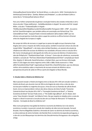 HistoryofSouthand Central Africa" de Derek Wilson, e a obra de A.J. Wills "Anintroduction to
theHistoryof Central Africa - Zambia, Malawi and Zimbabwe", e a obra de Robert Collins e
James Burns "A HistoryofSub-Saharan Africa".
Para uma melhor compreensão da génese e evolução histórica dos estados Umbundos é útil a
leitura da obra "Kings andKinsmen - EarlyMbunduStates in Angola" da autoria do Prof. Joseph
Miller, e da obra "TradeandConflict in Angola -
TheMbunduandtheirNeighboursundertheinfluenceofthe Portuguese 1483 - 1790" , da autoria
do Prof. David Birmingham, que também editou em associação com Richard Gray "Pre-
ColonialAfricanTrade - EssaysonTrade in Central andEastern Africa before 1900" que nos
oferece uma perspectiva muito boa sobre o papel do comércio na África Central e Oriental
antes da chegada dos Europeus à região.
No campo do tráfico de escravos e o papel que os povos da região ao que chamamos hoje
Angola, bem como o impacto do tráfico nesses povos, também é essencial a leitura da obra de
Joseph Miller "WayofDeath", e de toda a obra de Basil Davidson, um pioneiro do estudo da
influência do tráfico de escravos do Atlântico nas sociedades africanas entre os séculos XVI e
XIX. Como introdução geral à demografia do tráfico de escravos do Atântico é fundamental a
obra de PhillipCurtin "TheAtlanticSlaveTrade - A Census". Como obra de referência, recomendo
também a consulta de "TheTrans-AtlanticSlaveTradeDatabaseonCD-Rom" compilada por David
Eltis, Stephen D. Behrendt, David Richardson, e Herbert Klein, que nos fornece informação
sobre 27.233 viagens de navios negreiros entre 1585 e 1866. Ainda essencial é o "Atlas
oftheTransatlanticSlaveTrade" organizado por David Eltis e David Richardson, que nos oferecea
melhor série estatística sobre o movimento de escravos através do Atlântico sob as
perspectivas de porto de saída em África e porto de chegada no Novo Mundo.
5. Estudos Sobre a História do Atlântico Sul
Não é possível estudar a História de Angola entre os Séculos XVI e XIX sem estudar também a
História do Brasil, pois durante mais de 350 era de Angola de onde vinha a mão-de-obra
escrava para trabalhar os engenhos de açucar, minas de ouro ou fazendas de café do Brasil.
Assim, torna-se imprescindível a leitura das obras clássicas de Celso Furtado "Economia
Colonial do Brasil nos Séculos XVI e XVII" e "Formação Económica do Brasil", a "História
Económica do Brasil" de Caio Prado Júnior, e "The Golden Age ofBrazil", de C.R. Boxer, bem
como "Casa Grande e Senzala", de Gilberto Freire. No que respeita às relações entre a costa de
Angola e o Brasil é essencial a consulta da obra de Luiz Felipe de Alencastro "O Tratado dos
Viventes - Formação do Brasil no Atlântico Sul".
Mais numa perspectiva mais global da história e economia do Atlântico Sul e do sistema
económico mundial, é essencial o estudo dos trabalhos de João Lúcio de Azevedo, Fernand
Braudel, Vitorino Magalhães Godinho e Armando de Castro no domínio da história económica,
as obras extensas de Jaime Cortesão e de Damião Peres no domínio da expansão portuguesa, e
a obra de Luís de Albuquerque nos domínios dos Descobrimentos Portugueses e da cartografia
antiga.
 