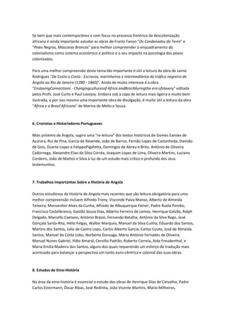 Se bem que mais contemporânea e com focus no processo histórico da descolonização
africana é ainda importante estudar as obras de Frantz Fanon "Os Condenados da Terra" e
"Peles Negras, Máscaras Brancas" para melhor compreender o enquadramento do
colonialismo como sistema económico e político e o seu impacto na psicologia dos povos
colonizados.
Para uma melhor compreensão deste tema tão importante é útil a leitura da obra de Jaime
Rodrigues "De Costa a Costa - Escravos, marinheiros e intermediários do tráfico negreiro de
Angola ao Rio de Janeiro (1780 - 1860)". Ainda de muito interesse é a obra
"EnslavingConnections - Changingculturesof Africa andBrazilduringthe era ofslavery" editada
pelos Profs. José Curto e Paul Lovejoy. Embora sob a capa de leitura mais ligeira e muito bem
ilustrada, e por isso mesmo uma importante obra de divulgação, é muito útil a leitura da obra
"África e o Brasil Africano" de Marina de Mello e Souza.
6. Cronistas e Historiadores Portugueses
Mais próximo de Angola, sugiro uma "re-leitura" dos textos históricos de Gomes Eannes de
Azurara, Rui de Pina, Garcia de Resende, João de Barros, Fernão Lopes de Castanheda, Damião
de Gois, Duarte Lopez e FelippoPigafetta, Domingos de Abreu e Brito, António de Oliveira
Cadornega, Alexandre Elias da Silva Corrêa, Joaquim Lopes de Lima, Oliveira Martins, Luciano
Cordeiro, João de Mattos e Silva à luz de um estudo mais crítico e profundo dos seus
testemunhos.
7. Trabalhos Importantes Sobre a História de Angola
Outros estudiosos da História de Angola mais recentes que são leitura obrigatória para uma
melhor compreensão incluem Alfredo Trony, Visconde Paiva Manso, Alberto de Almeida
Teixeira, Monsenhor Alves da Cunha, Alfredo de Albuquerque Felner, Padre Ruela Pombo,
Francisco Castelbranco, Gastão Sousa Dias, Alberto Ferreira de Lemos, Henrique Galvão, Ralph
Delgado, Marcello Caetano, António Brásio, Fernando Batalha, António da Silva Rego, José
Gonçalo Santa-Rita, Hélio Felgas, Walter Marques, Manuel da Silva Cunha, Eduardo dos Santos,
Martins dos Santos, Júlio de Castro Lopo, Carlos Alberto Garcia, Carlos Couto, José de Almeida
Santos, Manuel da Costa Lobo, Norberto Gonzaga, Mário António Fernades de Oliveira,
Manuel Nunes Gabriel, Ilídio Amaral, Cerviño Padrão, Roberto Correia, Aida Freudenthal, e
Maria Emília Madeira dos Santos, alguns dos quais requerendo um esforço de tradução mais
acentuado para balançar a perspectiva um tanto euro-cêntrica e colonial das suas obras.
8. Estudos de Etno-História
Na área da etno-história é essencial o estudo das obras de Henrique Dias de Carvalho, Padre
Carlos Estermann, Óscar Ribas, José Redinha, João Vicente Martins, Mário Milheiros,
 