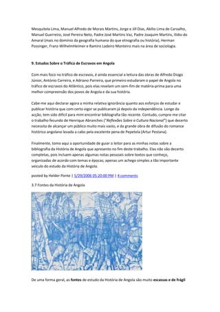 Mesquitela Lima, Manuel Alfredo de Morais Martins, Jorge e Jill Dias, Abílio Lima de Carvalho,
Manuel Guerreiro, José Pereira Neto, Padre José Martins Vaz, Padre Joaquim Martins, Ilídio do
Amaral (mais no domínio da geografia humana do que etnografia ou história), Herman
Possinger, Franz-WilhelmHeimer e Ramiro Ladeiro Monteiro mais na área de sociologia.
9. Estudos Sobre o Tráfico de Escravos em Angola
Com mais foco no tráfico de escravos, é ainda essencial a leitura das obras de Alfredo Diogo
Júnior, António Carreira, e Adriano Parreira, que primeiro estudaram o papel de Angola no
tráfico de escravos do Atlântico, pois elas revelam um sem-fim de matéria-prima para uma
melhor compreensão dos povos de Angola e da sua história.
Cabe-me aqui declarar agora a minha relativa ignorância quanto aos esforços de estudar e
publicar história que com certo vigor se publicaram já depois da independência. Longe da
acção, tem sido difícil para mim encontrar bibliografia tão recente. Contudo, cumpre-me citar
o trabalho fecundo de Henrique Abranches ("Reflexões Sobre a Cultura Nacional") que decerto
necessita de alcançar um público muito mais vasto, e da grande obra de difusão do romance
histórico angolano levada a cabo pela excelente pena de Pepetela (Artur Pestana).
Finalmente, tomo aqui a oportunidade de guiar o leitor para as minhas notas sobre a
bibliografia da História de Angola que apresento no fim deste trabalho. Elas não são decerto
completas, pois incluem apenas algumas notas pessoais sobre textos que conheço,
organizadas de acordo com temas e épocas; apenas um achego simples a tão importante
veículo do estudo da História de Angola.
posted by Helder Ponte | 5/29/2006 05:20:00 PM | 4 comments
3.7 Fontes da História de Angola
De uma forma geral, as fontes de estudo da História de Angola são muito escassas e de frágil
 