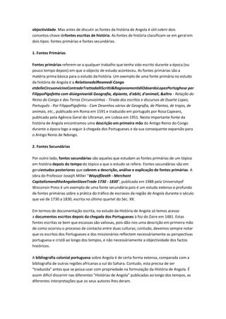 objectividade. Mas antes de discutir as fontes da história de Angola é útil cobrir dois
conceitos-chave defontes escritas de história. As fontes de história classificam-se em geral em
dois tipos: fontes primárias e fontes secundárias.
1. Fontes Primárias
Fontes primárias referem-se a qualquer trabalho que tenha sido escrito durante a época (ou
pouco tempo depois) em que o objecto de estudo aconteceu. As fontes primárias são a
matéria prima básica para o estudo da história. Um exemplo de uma fonte primária no estudo
da história de Angola é a RelationedelReamedi Congo
etdelleCircuonvicineContradeTrattadalliScritti&RagionamentidiOdoardoLopezPortoghese per
FilippoPigafetta com disiegnivaridi Geografia, dipiante, d'abiti, d'animali, &altro - Relação do
Reino do Congo e das Terras Circunvizinhas - Tirada dos escritos e discursos de Duarte Lopez,
Português - Por FilippoPigafetta - Com Desenhos vários de Geografia, de Plantas, de trajos, de
animais, etc., publicado em Roma em 1591 e traduzido em português por Rosa Capeans,
publicado pela Agência Geral do Ultramar, em Lisboa em 1951. Nesta importante fonte da
história de Angola encontramos uma descrição em primeira mão do Antigo Reino do Congo
durante a época logo a seguir à chegada dos Portugueses e da sua consequente expansão para
o Antigo Reino de Ndongo.
2. Fontes Secundárias
Por outro lado, fontes secundárias são aquelas que estudam as fontes primárias de um tópico
em história depois do tempo do tópico a que o estudo se refere. Fontes secundárias são em
geralestudos posteriores que cobrem a descrição, análise e explicação de fontes primárias. A
obra do Professor Joseph Miller "WayofDeath - Merchant
CapitalismandtheAngolanSlaveTrade 1730 - 1830", publicada em 1988 pela Universityof
Wisconsin Press é um exemplo de uma fonte secundária pois é um estudo extenso e profundo
de fontes primárias sobre a prática do tráfico de escravos da região de Angola durante o século
que vai de 1730 a 1830, escrita no último quartel do Séc. XX.
Em termos de documentação escrita, no estudo da História de Angola só temos acesso
a documentos escritos depois da chegada dos Portugueses à foz do Zaire em 1481. Estas
fontes escritas se bem que escassas são valiosas, pois dão-nos uma descrição em primeira mão
de como ocorreu o processo de contacto entre duas culturas; contudo, devemos sempre notar
que os escritos dos Portugueses e dos missionários reflectem necessáriamente as perspectivas
portuguesa e cristã ao longo dos tempos, e não necessáriamente a objectividade dos factos
históricos.
A bibliografia colonial portuguesa sobre Angola é de certa forma extensa, comparada com a
bibliografia de outras regiões africanas a sul do Sahara. Contudo, esta precisa de ser
"traduzida" antes que se possa usar com propriedade na formulação da História de Angola. É
assim difícil discernir nas diferentes "Histórias de Angola" publicadas ao longo dos tempos, as
diferentes interpretações que os seus autores lhes deram.
 