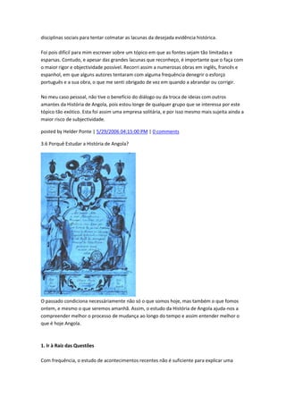 disciplinas sociais para tentar colmatar as lacunas da desejada evidência histórica.
Foi pois difícil para mim escrever sobre um tópico em que as fontes sejam tão limitadas e
esparsas. Contudo, e apesar das grandes lacunas que reconheço, é importante que o faça com
o maior rigor e objectividade possível. Recorri assim a numerosas obras em inglês, francês e
espanhol, em que alguns autores tentaram com alguma frequência denegrir o esforço
português e a sua obra, o que me senti obrigado de vez em quando a abrandar ou corrigir.
No meu caso pessoal, não tive o benefício do diálogo ou da troca de ideias com outros
amantes da História de Angola, pois estou longe de qualquer grupo que se interessa por este
tópico tão exótico. Esta foi assim uma empresa solitária, e por isso mesmo mais sujeita ainda a
maior risco de subjectividade.
posted by Helder Ponte | 5/29/2006 04:15:00 PM | 0 comments
3.6 Porquê Estudar a História de Angola?
O passado condiciona necessáriamente não só o que somos hoje, mas também o que fomos
ontem, e mesmo o que seremos amanhã. Assim, o estudo da História de Angola ajuda-nos a
compreender melhor o processo de mudança ao longo do tempo e assim entender melhor o
que é hoje Angola.
1. Ir à Raíz das Questões
Com frequência, o estudo de acontecimentos recentes não é suficiente para explicar uma
 