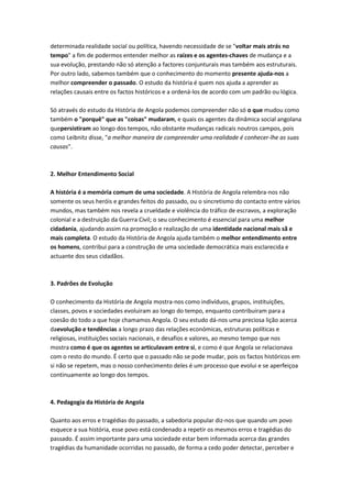 determinada realidade social ou política, havendo necessidade de se "voltar mais atrás no
tempo" a fim de podermos entender melhor as raízes e os agentes-chaves de mudança e a
sua evolução, prestando não só atenção a factores conjunturais mas também aos estruturais.
Por outro lado, sabemos também que o conhecimento do momento presente ajuda-nos a
melhor compreender o passado. O estudo da história é quem nos ajuda a aprender as
relações causais entre os factos históricos e a ordená-los de acordo com um padrão ou lógica.
Só através do estudo da História de Angola podemos compreender não só o que mudou como
também o "porquê" que as "coisas" mudaram, e quais os agentes da dinâmica social angolana
quepersistiram ao longo dos tempos, não obstante mudanças radicais noutros campos, pois
como Leibnitz disse, "a melhor maneira de compreender uma realidade é conhecer-lhe as suas
causas".
2. Melhor Entendimento Social
A história é a memória comum de uma sociedade. A História de Angola relembra-nos não
somente os seus heróis e grandes feitos do passado, ou o sincretismo do contacto entre vários
mundos, mas também nos revela a crueldade e violência do tráfico de escravos, a exploração
colonial e a destruição da Guerra Civil; o seu conhecimento é essencial para uma melhor
cidadania, ajudando assim na promoção e realização de uma identidade nacional mais sã e
mais completa. O estudo da História de Angola ajuda também o melhor entendimento entre
os homens, contribui para a construção de uma sociedade democrática mais esclarecida e
actuante dos seus cidadãos.
3. Padrões de Evolução
O conhecimento da História de Angola mostra-nos como indivíduos, grupos, instituições,
classes, povos e sociedades evoluiram ao longo do tempo, enquanto contribuiram para a
coesão do todo a que hoje chamamos Angola. O seu estudo dá-nos uma preciosa lição acerca
daevolução e tendências a longo prazo das relações económicas, estruturas políticas e
religiosas, instituições sociais nacionais, e desafios e valores, ao mesmo tempo que nos
mostra como é que os agentes se articulavam entre si, e como é que Angola se relacionava
com o resto do mundo. É certo que o passado não se pode mudar, pois os factos históricos em
si não se repetem, mas o nosso conhecimento deles é um processo que evolui e se aperfeiçoa
continuamente ao longo dos tempos.
4. Pedagogia da História de Angola
Quanto aos erros e tragédias do passado, a sabedoria popular diz-nos que quando um povo
esquece a sua história, esse povo está condenado a repetir os mesmos erros e tragédias do
passado. É assim importante para uma sociedade estar bem informada acerca das grandes
tragédias da humanidade ocorridas no passado, de forma a cedo poder detectar, perceber e
 