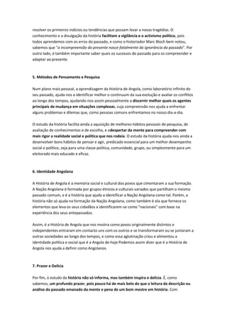 resolver os primeiros indícios ou tendências que possam levar a novas tragédias. O
conhecimento e a divulgação da história facilitam a vigilância e o activismo político, pois
todos aprendemos com os erros do passado, e como o historiador Marc Bloch bem notou,
sabemos que "a incompreensão do presente nasce fatalmente da ignorância do passado". Por
outro lado, é também importante saber quais os sucessos do passado para os compreender e
adaptar ao presente.
5. Métodos de Pensamento e Pesquisa
Num plano mais pessoal, a aprendizagem da História de Angola, como laboratório infinito do
seu passado, ajuda-nos a identificar melhor o continuum da sua evolução e avaliar os conflitos
ao longo dos tempos, ajudando-nos assim pessoalmente a discernir melhor quais os agentes
principais de mudança em situações complexas, cuja compreensão nos ajuda a enfrentar
alguns problemas e dilemas que, como pessoas comuns enfrentamos no nosso dia-a-dia.
O estudo da história facilita ainda a aquisição de melhores hábitos pessoais de pesquisa, de
avaliação de conhecimentos e de escolha, e odespertar da mente para compreender com
mais rigor a realidade social e política que nos rodeia. O estudo da história ajuda-nos ainda a
desenvolver bons hábitos de pensar e agir, predicado essencial para um melhor desempenho
social e político, seja para uma classe política, comunidade, grupo, ou simplesmente para um
eleitorado mais educado e eficaz.
6. Identidade Angolana
A História de Angola é a memória social e cultural dos povos que cimentaram a sua formação.
A Nação Angolana é formada por grupos étnicos e culturais variados que partilham o mesmo
passado comum, e é a história que ajuda a identificar a Nação Angolana como tal. Porém, a
história não só ajuda na formação da Nação Angolana, como também é ela que fornece os
elementos que leva os seus cidadãos a identificarem-se como "nacionais" com base na
experiência dos seus antepassados.
Assim, é a História de Angola que nos mostra como povos originalmente distintos e
independentes entraram em contacto uns com os outros e se transformaram ou se juntaram a
outras sociedades ao longo dos tempos, e como essa aglutinação criou e alimentou a
identidade política e social que é a Angola de hoje Podemos assim dizer que é a História de
Angola nos ajuda a definir como Angolanos.
7. Prazer e Delícia
Por fim, o estudo da história não só informa, mas também inspira e delicia. É, como
sabemos, um profundo prazer, pois pouco há de mais belo do que a leitura da descrição ou
análise do passado emanado da mente e pena de um bom mestre em história. Com
 
