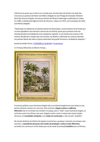 referência ao prazer que a leitura ou o estudo que uma boa obra de história nos pode dar,
transcrevo as palavras do Padre José Matias Delgado no seu Prólogo do Anotador àHistória
Geral das Guerras Angolas, escrita por António de Oliveira Cadornega e publicado em Lisboa
em 1680, e editado pela Agência Geral do Ultramar, Lisboa, em 1972, com anotações do Padre
José Matias Delgado:
"Cadornega era dotado de um grande espírito de observação e conta os factos de tal modo que
se torna agradável e de interesse a leitura da sua história, posto que à primeira vista nos
amedronta pela enormidade dos seus compactos capítulos. A sua maneira de escrever é tão
natural, tão fluente e simples que nos encanta, nos deleita e sobretudo nos comove, fazendo-
nos passear diante dos olhos os factos admiráveis de grande heroismo e verdadeiras epopeias."
posted by Helder Ponte | 5/29/2006 11:26:00 AM | 0 comments
3.5 Tempos Diferentes ao Mesmo Tempo...
O universo político a que chamamos Angola não é um todo homogéneo em que todas as suas
partes estiveram sempre em sincronia. Pelo contrário, Angola evoluiu a cadências
diferentes não só no tempo mas também no espaço, pois o "todo" a que chamamos Angola, só
se formou assim nos últimos cem anos. Angola é assim, como a maioria das actuais nações
africanas, umasociedade compósita, uma nação em construção, e não um país "acabado".
No estudo dinâmico da História de Angola encontramos a qualquer momento nos tempos mais
recentes, a coexistência de povos com modos de produção e cultura muito diferentes,
variando num continuum muito amplo que vai do modo de produçãoneolítico para os Khoisan,
 