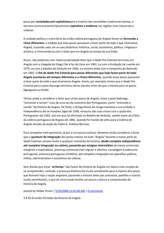 passa por sociedades pré-capitalistaspara a maioria das sociedades tradicionais bantas, e
termina numa economia tipicamente capitalista e moderna nas regiões mais industriais e
urbanas.
A unidade política e o território da então colónia portuguesa de Angola foram-se formando a
ritmo diferentes, à medida que mais povos passavam a fazer parte do todo a que chamamos
Angola, trazendo cada um as suas dinâmicas histórica, social, económica, política, religiosa e
artística, e misturando-as com o todo que era Angola ao tempo da sua fusão.
Assim, não podemos com inteira propriedade dizer que a Idade Pré-Colonial terminou em
Angola com a chegada de Diogo Cão à foz do Zaire em 1481, ou com a fundação de Luanda em
1576, ou com a batalha de Ambuíla em 1665, ou mesmo ainda com a campanha do Bailundo
em 1902. O fim da Idade Pré-Colonial para povos diferentes que hoje fazem parte do todo
Angola aconteceu em tempos diferentes e a ritmos diferentes, quando esses povos passaram
a fazer parte do todo a que chamamos Angola. Assim, por exemplo, temos que a Idade Pré-
Colonial para o povo Bacongo terminou vários séculos antes do que a mesma para os povos
Nganguela ou Ambó.
Temos ainda a considerar o facto que certos povos de Angola, como o povo Bakongo,
"entraram e saíram" mais de uma vez da suzerania dos Portugueses, assim "entrando e
saindo" da História de Angola. De facto, o Antigo Reino do Congo manteve a sua unidade e
independência até às Invasões Jagas de 1568, renasceu das suas cinzas com a ajuda dos
Portugueses até 1665, ano em que foi dizimado na Batalha de Ambuíla, saíndo assim da órbita
da colónia portuguesa de Angola até 1881, quando foi trazido de volta para a Colónia de
Angola através da acção do Padre D. António Barroso.
Para completar este panorama, já por si um pouco confuso, devemos ainda considerar o facto
que o quantum de integração dos povos nativos no todo "Angola" durante a maior parte da
Idade Colonial, variava muito a qualquer momento da história, desde completa independência
até completa integração na colónia, passando por estágios intermédios de trocas comerciais
marginais e esporádicas, presença comercial mais regular e efectiva, vassalagem à soberania
portuguesa, presença portuguesa simbólica, até completa integração nos aparelhos político,
militar, administrative e económico da colónia.
Sem dúvida que estas "arritmias" não fazem da História de Angola um tópico mais simples de
se compreender; contudo, o processo histórico foi muito semelhante para a maioria dos povos
que formam hoje a nação angolana, passando a maioria deles por processos, padrões e marcos
muito semelhantes, o que de certo modo facilita um pouco a leitura e compreensão da
História de Angola.
posted by Helder Ponte | 5/29/2006 11:01:00 AM | 0 comments
3.4 Os Grandes Períodos da História de Angola
 