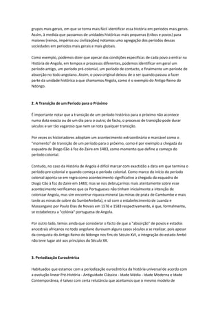 grupos mais gerais, em que se torna mais fácil identificar essa história em períodos mais gerais.
Assim, à medida que passamos de unidades históricas mais pequenas (tribos e povos) para
maiores (reinos, impérios ou civilizações) notamos uma agregação dos períodos dessas
sociedades em períodos mais gerais e mais globais.
Como exemplo, podemos dizer que apesar das condições específicas de cada povo a entrar na
História de Angola, em tempos e processos diferentes, podemos identificar em geral um
período antigo, um período pré-colonial, um período de contacto, e finalmente um período de
absorção no todo angolano. Assim, o povo original deixou de o ser quando passou a fazer
parte da unidade histórica a que chamamos Angola, como é o exemplo do Antigo Reino do
Ndongo.
2. A Transição de um Período para o Próximo
É importante notar que a transição de um período histórico para o próximo não acontece
numa data exacta ou de um dia para o outro; de facto, o processo de transição pode durar
séculos e ser tão vagaroso que nem se nota qualquer transição.
Por vezes os historiadores adoptam um acontecimento extraordinário e marcável como o
"momento" de transição de um período para o próximo, como é por exemplo a chegada da
esquadra de Diogo Cão à foz do Zaire em 1483, como momento que define o começo do
período colonial.
Contudo, no caso da História de Angola é difícil marcar com exactidão a data em que termina o
período pre-colonial e quando começa o período colonial. Como marco do início do período
colonial aponta-se em regra como acontecimento significativo a chegada da esquadra de
Diogo Cão à foz do Zaire em 1483; mas se nos debruçarmos mais atentamente sobre esse
acontecimento verificamos que os Portugueses não tinham inicialmente a intenção de
colonizar Angola, mas sim encontrar riqueza mineral (as minas de prata de Cambambe e mais
tarde as minas de cobre do SumbeAmbela), e só com o estabelecimento de Luanda e
Massangano por Paulo Dias de Novais em 1576 e 1583 respectivamente, é que, formalmente,
se estabeleceu a "colónia" portuguesa de Angola.
Por outro lado, temos ainda que considerar o facto de que a "absorção" de povos e estados
ancestrais africanos no todo angolano durouem alguns casos séculos a se realizar, pois apesar
da conquista do Antigo Reino do Ndongo nos fins do Século XVI, a integração do estado Ambó
não teve lugar até aos princípios do Século XX.
3. Periodização Eurocêntrica
Habituados que estamos com a periodização eurocêntrica da história universal de acordo com
a evolução linear Pré-História - Antiguidade Clássica - Idade Média - Idade Moderna e Idade
Contemporânea, é talvez com certa relutância que aceitamos que o mesmo modelo de
 