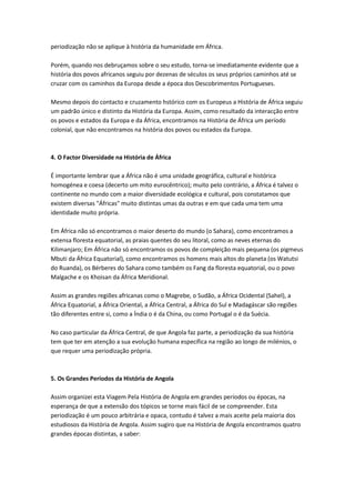 periodização não se aplique à história da humanidade em África.
Porém, quando nos debruçamos sobre o seu estudo, torna-se imediatamente evidente que a
história dos povos africanos seguiu por dezenas de séculos os seus próprios caminhos até se
cruzar com os caminhos da Europa desde a época dos Descobrimentos Portugueses.
Mesmo depois do contacto e cruzamento hstórico com os Europeus a História de África seguiu
um padrão único e distinto da História da Europa. Assim, como resultado da interacção entre
os povos e estados da Europa e da África, encontramos na História de África um período
colonial, que não encontramos na história dos povos ou estados da Europa.
4. O Factor Diversidade na História de África
É importante lembrar que a África não é uma unidade geográfica, cultural e histórica
homogénea e coesa (decerto um mito eurocêntrico); muito pelo contrário, a África é talvez o
continente no mundo com a maior diversidade ecológica e cultural, pois constatamos que
existem diversas "Áfricas" muito distintas umas da outras e em que cada uma tem uma
identidade muito própria.
Em África não só encontramos o maior deserto do mundo (o Sahara), como encontramos a
extensa floresta equatorial, as praias quentes do seu litoral, como as neves eternas do
Kilimanjaro; Em África não só encontramos os povos de compleição mais pequena (os pigmeus
Mbuti da África Equatorial), como encontramos os homens mais altos do planeta (os Watutsi
do Ruanda), os Bérberes do Sahara como também os Fang da floresta equatorial, ou o povo
Malgache e os Khoisan da África Meridional.
Assim as grandes regiões africanas como o Magrebe, o Sudão, a África Ocidental (Sahel), a
África Equatorial, a África Oriental, a África Central, a África do Sul e Madagáscar são regiões
tão diferentes entre si, como a Índia o é da China, ou como Portugal o é da Suécia.
No caso particular da África Central, de que Angola faz parte, a periodização da sua história
tem que ter em atenção a sua evolução humana específica na região ao longo de milénios, o
que requer uma periodização própria.
5. Os Grandes Períodos da História de Angola
Assim organizei esta Viagem Pela História de Angola em grandes períodos ou épocas, na
esperança de que a extensão dos tópicos se torne mais fácil de se compreender. Esta
periodização é um pouco arbitrária e opaca, contudo é talvez a mais aceite pela maioria dos
estudiosos da História de Angola. Assim sugiro que na História de Angola encontramos quatro
grandes épocas distintas, a saber:
 