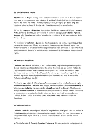 5.1 A Pré-História de Angola
A Pré-História de Angola, começa com a Idade da Pedra acaba com o fim do Período Neolítico
- em geral de há quarenta mil anos até cerca do ano 1.000 depois de Cristo; cobrindo a proto-
história dos povos pré-Bantos - Khoisan, Pigmeus, Cuissis, e Cuepes, que desde longa data
habitam o actual território de Angola, até à chegada dos primeiros povos Bantos.
Por sua vez, o Período Pré-Histórico é geralmente dividido em épocas que incluem a Idade da
Pedra, o Período Neolítico, e o povoamento do território pelos povos pré-Bantos Pigmeus,
Khoisan, até à chegada dos primeiros povos Bantos à região no Séc.XIII, precursores do Antigo
Reino do Congo.
Por norma, os Povos Cuíssis e Cuepes são classificados como pré-bantos, o que não quer dizer
que existiam como povos diferenciados antes da chegada dos povos Bantos à região. Um
número crescente de estudiosos partilha a opinião de que esses povos são de facto o resultado
do cruzamento ou absorção de antigos grupos Khoisan pelos recém-chegados povos Bantos à
região.
5.2 O Período Pré-Colonial
O Período Pré-Colonial, que começa com a Idade do Ferro, as grandes migrações dos povos
Bantos, e o consequente estabelecimento dos reinos da savana, até que termina na data da
chegada dos Portugueses ao Antigo Reino do Congo em 1481 - desde cerca do ano 1.000
depois de Cristo até aos fins do Séc. XV, que inclui a época que vai desde a chegada dos povos
Bantos à região que hoje compreende o território de Angola no Séc. XIII e a chegada dos
Portugueses nos fins do Séc. XV.
Foi durante o período Pré-Colonial que se formaram os primeiros estados Bantos na região
pelos povos Ambundos e Bakongo. Este período na história de África inclui a Idade do Ferro, a
origem dos povos Bantos e as suas grandes migraçõespara a África Central e Meridional, os
antigos impérios sudânicos, os potentados do Golfo da Guiné, e os antigos estados Bantos que
se estabeleceram nas bacias dos rios Zaire, Cuanza, Queve (ou Cuvo), Zambeze, Cunene,
Cubango, Cuíto e Cuando, e os reinos Bantos dosGrandes Lagos e da África Oriental e
Meridional.
5.3 O Período Colonial
O Período Colonial, é definido pelos tempos de Angola colónia portuguesa - de 1483 a 1975; O
Período Colonial, começa com a chegada dos Portugueses ao Zaire em 1481 e termina com a
Independência de Angola em 1975. O Período Colonial pode ser dividido em três épocas
distintas:
a) Primeiro Período - A Época da Conquista Portuguesa - Desde os primeiros contactos com os
 