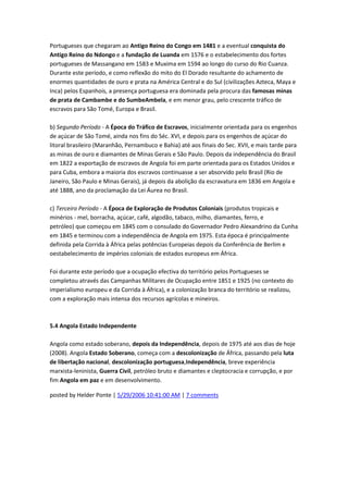 Portugueses que chegaram ao Antigo Reino do Congo em 1481 e a eventual conquista do
Antigo Reino do Ndongo e a fundação de Luanda em 1576 e o estabelecimento dos fortes
portugueses de Massangano em 1583 e Muxima em 1594 ao longo do curso do Rio Cuanza.
Durante este período, e como reflexão do mito do El Dorado resultante do achamento de
enormes quantidades de ouro e prata na América Central e do Sul (civilizações Azteca, Maya e
Inca) pelos Espanhois, a presença portuguesa era dominada pela procura das famosas minas
de prata de Cambambe e do SumbeAmbela, e em menor grau, pelo crescente tráfico de
escravos para São Tomé, Europa e Brasil.
b) Segundo Período - A Época do Tráfico de Escravos, inicialmente orientada para os engenhos
de açúcar de São Tomé, ainda nos fins do Séc. XVI, e depois para os engenhos de açúcar do
litoral brasileiro (Maranhão, Pernambuco e Bahia) até aos finais do Sec. XVII, e mais tarde para
as minas de ouro e diamantes de Minas Gerais e São Paulo. Depois da independência do Brasil
em 1822 a exportação de escravos de Angola foi em parte orientada para os Estados Unidos e
para Cuba, embora a maioria dos escravos continuasse a ser absorvido pelo Brasil (Rio de
Janeiro, São Paulo e Minas Gerais), já depois da abolição da escravatura em 1836 em Angola e
até 1888, ano da proclamação da Lei Áurea no Brasil.
c) Terceiro Período - A Época de Exploração de Produtos Coloniais (produtos tropicais e
minérios - mel, borracha, açúcar, café, algodão, tabaco, milho, diamantes, ferro, e
petróleo) que começou em 1845 com o consulado do Governador Pedro Alexandrino da Cunha
em 1845 e terminou com a independência de Angola em 1975. Esta época é principalmente
definida pela Corrida à África pelas potências Europeias depois da Conferência de Berlim e
oestabelecimento de impérios coloniais de estados europeus em África.
Foi durante este período que a ocupação efectiva do território pelos Portugueses se
completou através das Campanhas Militares de Ocupação entre 1851 e 1925 (no contexto do
imperialismo europeu e da Corrida à África), e a colonização branca do território se realizou,
com a exploração mais intensa dos recursos agrícolas e mineiros.
5.4 Angola Estado Independente
Angola como estado soberano, depois da Independência, depois de 1975 até aos dias de hoje
(2008). Angola Estado Soberano, começa com a descolonização de África, passando pela luta
de libertação nacional, descolonização portuguesa,Independência, breve experiência
marxista-leninista, Guerra Civil, petróleo bruto e diamantes e cleptocracia e corrupção, e por
fim Angola em paz e em desenvolvimento.
posted by Helder Ponte | 5/29/2006 10:41:00 AM | 7 comments
 