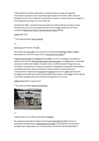 O desenvolvimento destas explorações, foi acompanhado por vagas de imigrantes
incentivados e apoiados muitas vezes pelo próprio Estado. Entre 1941 e 1950, saíram de
Portugal cerca de 110 mil imigrantes com destino às colónias, a maioria fixou-se em Angola. O
fluxo imigratório prosseguiu nos anos 1950 e 60.
Na década de 1950, a questão da descolonização das colónias africanas emerge no plano
internacional e torna-se uma questão incontornável. Em 1956 é publicado o primeiro
manifesto doMovimento Popular de Libertação de Angola (MPLA).
[editar]1961-1974
Ver artigo principal: Guerra Colonial
Ford Taunus em Luanda, em 1972.
No princípio dos anos 1960, três movimentos de libertação (UPA/FNLA, MPLA e UNITA)
desencadearam uma luta armada contra o colonialismo português.[3]
O governo de Portugal (uma ditadura desde 1926), recusou-se a dialogar e prosseguiu na
defesa até ao limite do último grande império colonial europeu. Para África foram mobilizados
centenas de milhares de soldados. Enquanto durou o conflito armado, Portugal procurou
consolidar a sua presença em Angola, promovendo a realização de importantes obras públicas.
A produção industrial e agrícola conheceram neste território um desenvolvimento
impressionante. A exploração do petróleo de Cabinda iniciou-se em 1968, representando
em 1973 cerca de 30% das receitas das exportações desta colónia. Entre 1960 e 1973 a taxa de
crescimento do PIB (produto Interno Bruto) de Angola foi de 7% ao ano.
[editar]Independência e guerra civil
Ver artigo principal: Guerra Civil Angolana
Legado da guerra civil: edifício destruído no Huambo.
Na sequência do derrube da ditadura em Portugal (25 de Abril de 1974), abriram-se
perspectivas imediatas para a independência de Angola. O novo governo revolucionário
português abriu negociações com os três principais movimentos de libertação (MPLA –
 