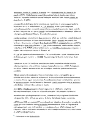 Movimento Popular de Libertação de Angola, FNLA – Frente Nacional de Libertação de
Angola e UNITA – União Nacional para a Independência Total de Angola), o período de
transição e o processo de implantação de um regime democrático em Angola (Acordos de
Alvor, Janeiro de 1975).
A independência de Angola não foi o início da paz, mas o início de uma nova guerra aberta.
Muito antes do Dia da Independência, a 11 de Novembro de 1975, já os três grupos
nacionalistas que tinham combatido o colonialismo português lutavam entre si pelo controle
do país, e em particular da capital, Luanda. Cada um deles era na altura apoiado por potências
estrangeiras, dando ao conflito uma dimensão internacional.
A União Soviética e principalmente Cuba apoiavam o MPLA, que controlava a cidade de Luanda
e algumas outras regiões da costa, nomeadamente o Lobito e Benguela. Os cubanos não
tardaram a desembarcar em Angola (5 de Outubro de 1975). A África do Sul apoiava a UNITA e
invadiu Angola (9 de Agosto de 1975). O Zaire, que apoiava a FNLA, invadiu também este país,
em Julho de 1975. A FNLA contava também com o apoio da China, mercenários portugueses e
ingleses mas também com o apoio da África do Sul.
Os EUA, que apoiaram inicialmente apenas a FNLA, não tardaram a ajudar também a UNITA.
Neste caso, o apoio manteve-se até 1993. A sua estratégia foi durante muito tempo dividir
Angola.
Em Outubro de 1975, o transporte aéreo de quantidades enormes de armas e soldados
cubanos, organizado pelos soviéticos, mudou a situação, favorecendo o MPLA. As tropas sul-
africanas e zairenses retiraram-se e o MPLA conseguiu formar um governo socialista uni-
partidário.
O Brasil rapidamente estabeleceu relações diplomáticas com a nova República que se
instalara. Fez isso antes mesmo de qualquer país do bloco comunista. Nenhum país ocidental
ou mesmo africano seguiu o seu exemplo. A decisão de reconhecer como legítimo o governo
de Agostinho Neto foi tomada pelo então presidente Ernesto Geisel ainda em 6 de Novembro,
antes da data oficial de Independência de Angola.
Já em 1976, as Nações Unidas reconheciam o governo do MPLA como o legítimo
representante de Angola, o que não foi seguido nem pelos EUA, nem pela África do Sul.
No meio do caos que Angola se havia tornado, cerca de 800 mil portugueses abandonaram
este país entre 1974 e 1976, o que agravou de forma dramática a situação económica.
A 27 Maio de 1977, um grupo do MPLA encabeçado por Nito Alves, desencadeou um golpe de
Estado que ficou conhecido como Fraccionismo, terminando num banho de sangue que se
prolongou por dois anos. Em Dezembro, no rescaldo do golpe, o MPLA realizou o seu 1º
Congresso, onde se proclamou como sendo um partido Marxista-Leninista, adoptando o nome
de MPLA-Partido do Trabalho.
Ver artigo principal: Fraccionismo
 