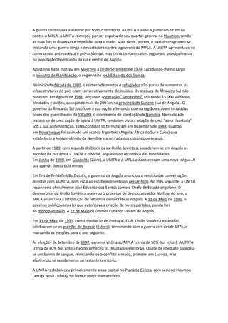 A guerra continuava a alastrar por todo o território. A UNITA e a FNLA juntaram-se então
contra o MPLA. A UNITA começou por ser expulsa do seu quartel-general no Huambo, sendo
as suas forças dispersas e impelidas para o mato. Mais tarde, porém, o partido reagrupou-se,
iniciando uma guerra longa e devastadora contra o governo do MPLA. A UNITA apresentava-se
como sendo antimarxista e pró-ocidental, mas tinha também raízes regionais, principalmente
na população Ovimbundu do sul e centro de Angola.
Agostinho Neto morreu em Moscovo a 10 de Setembro de 1979, sucedendo-lhe no cargo
o ministro da Planificação, o engenheiro José Eduardo dos Santos.
No início da década de 1980, o número de mortos e refugiados não parou de aumentar. As
infraestruturas do país eram consecutivamente destruídas. Os ataques da África do Sul não
paravam. Em Agosto de 1981, lançaram aoperação "Smokeshell" utilizando 15.000 soldados,
blindados e aviões, avançando mais de 200 km na província do Cunene (sul de Angola). O
governo da África do Sul justificou a sua acção afirmando que na região estavam instaladas
bases dos guerrilheiros da SWAPO, o movimento de libertação da Namíbia. Na realidade
tratava-se de uma acção de apoio à UNITA, tendo em vista a criação de uma "zona libertada"
sob a sua administração. Estes conflitos só terminaram em Dezembro de 1988, quando
em Nova Iorque foi assinado um acordo tripartido (Angola, África do Sul e Cuba) que
estabelecia a Independência da Namíbia e a retirada dos cubanos de Angola.
A partir de 1989, com a queda do bloco da ex-União Soviética, sucederam-se em Angola os
acordos de paz entre a UNITA e o MPLA, seguidos do recomeço das hostilidades.
Em Junho de 1989, em Gbadolite (Zaire), a UNITA e o MPLA estabeleceram uma nova trégua. A
paz apenas durou dois meses.
Em fins de Prédefinição:DataEx, o governo de Angola anunciou o reinício das conversações
directas com a UNITA, com vista ao estabelecimento do cessar-fogo. No mês seguinte, a UNITA
reconhecia oficialmente José Eduardo dos Santos como o Chefe de Estado angolano. O
desmoronar da União Soviética acelerou o processo de democratização. No final do ano, o
MPLA anunciava a introdução de reformas democráticas no país. A 11 de Maio de 1991, o
governo publicou uma lei que autorizava a criação de novos partidos, pondo fim
ao monopartidário. A 22 de Maio os últimos cubanos saíram de Angola.
Em 31 de Maio de 1991, com a mediação de Portugal, EUA, União Soviética e da ONU,
celebraram-se os acordos de Bicesse (Estoril), terminando com a guerra civil desde 1975, e
marcando as eleições para o ano seguinte.
As eleições de Setembro de 1992, deram a vitória ao MPLA (cerca de 50% dos votos). A UNITA
(cerca de 40% dos votos) não reconheceu os resultados eleitorais. Quase de imediato sucedeu-
se um banho de sangue, reiniciando-se o conflito armado, primeiro em Luanda, mas
alastrando-se rapidamente ao restante território.
A UNITA restabeleceu primeiramente a sua capital no Planalto Central com sede no Huambo
(antiga Nova Lisboa), no leste e norte diamantífero.
 